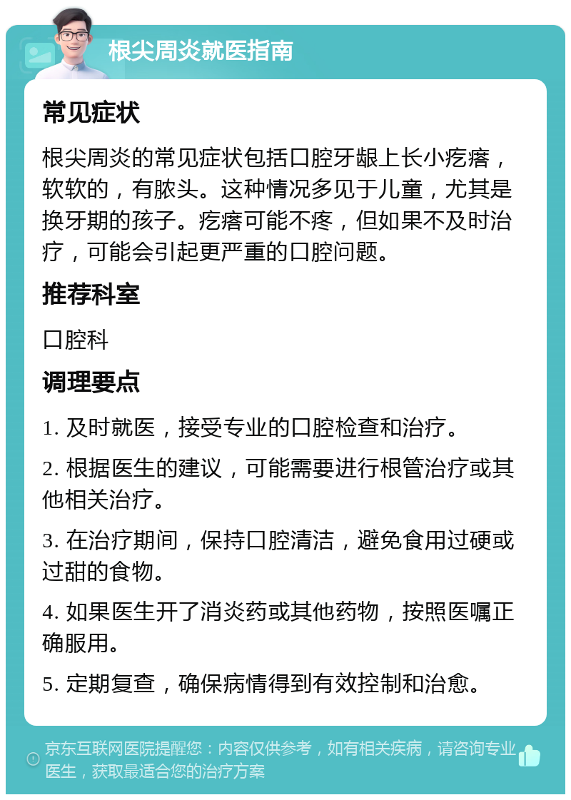 根尖周炎就医指南 常见症状 根尖周炎的常见症状包括口腔牙龈上长小疙瘩，软软的，有脓头。这种情况多见于儿童，尤其是换牙期的孩子。疙瘩可能不疼，但如果不及时治疗，可能会引起更严重的口腔问题。 推荐科室 口腔科 调理要点 1. 及时就医，接受专业的口腔检查和治疗。 2. 根据医生的建议，可能需要进行根管治疗或其他相关治疗。 3. 在治疗期间，保持口腔清洁，避免食用过硬或过甜的食物。 4. 如果医生开了消炎药或其他药物，按照医嘱正确服用。 5. 定期复查，确保病情得到有效控制和治愈。