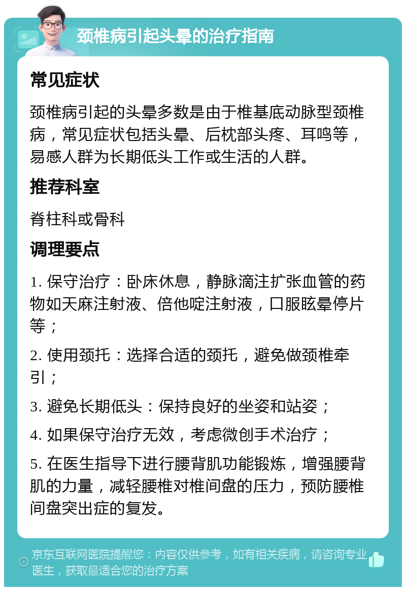 颈椎病引起头晕的治疗指南 常见症状 颈椎病引起的头晕多数是由于椎基底动脉型颈椎病，常见症状包括头晕、后枕部头疼、耳鸣等，易感人群为长期低头工作或生活的人群。 推荐科室 脊柱科或骨科 调理要点 1. 保守治疗：卧床休息，静脉滴注扩张血管的药物如天麻注射液、倍他啶注射液，口服眩晕停片等； 2. 使用颈托：选择合适的颈托，避免做颈椎牵引； 3. 避免长期低头：保持良好的坐姿和站姿； 4. 如果保守治疗无效，考虑微创手术治疗； 5. 在医生指导下进行腰背肌功能锻炼，增强腰背肌的力量，减轻腰椎对椎间盘的压力，预防腰椎间盘突出症的复发。