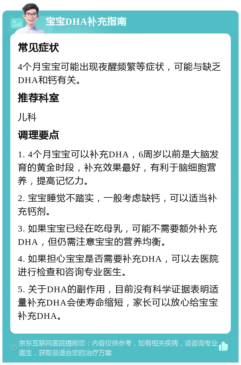 宝宝DHA补充指南 常见症状 4个月宝宝可能出现夜醒频繁等症状，可能与缺乏DHA和钙有关。 推荐科室 儿科 调理要点 1. 4个月宝宝可以补充DHA，6周岁以前是大脑发育的黄金时段，补充效果最好，有利于脑细胞营养，提高记忆力。 2. 宝宝睡觉不踏实，一般考虑缺钙，可以适当补充钙剂。 3. 如果宝宝已经在吃母乳，可能不需要额外补充DHA，但仍需注意宝宝的营养均衡。 4. 如果担心宝宝是否需要补充DHA，可以去医院进行检查和咨询专业医生。 5. 关于DHA的副作用，目前没有科学证据表明适量补充DHA会使寿命缩短，家长可以放心给宝宝补充DHA。