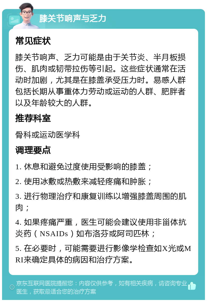 膝关节响声与乏力 常见症状 膝关节响声、乏力可能是由于关节炎、半月板损伤、肌肉或韧带拉伤等引起。这些症状通常在活动时加剧，尤其是在膝盖承受压力时。易感人群包括长期从事重体力劳动或运动的人群、肥胖者以及年龄较大的人群。 推荐科室 骨科或运动医学科 调理要点 1. 休息和避免过度使用受影响的膝盖； 2. 使用冰敷或热敷来减轻疼痛和肿胀； 3. 进行物理治疗和康复训练以增强膝盖周围的肌肉； 4. 如果疼痛严重，医生可能会建议使用非甾体抗炎药（NSAIDs）如布洛芬或阿司匹林； 5. 在必要时，可能需要进行影像学检查如X光或MRI来确定具体的病因和治疗方案。