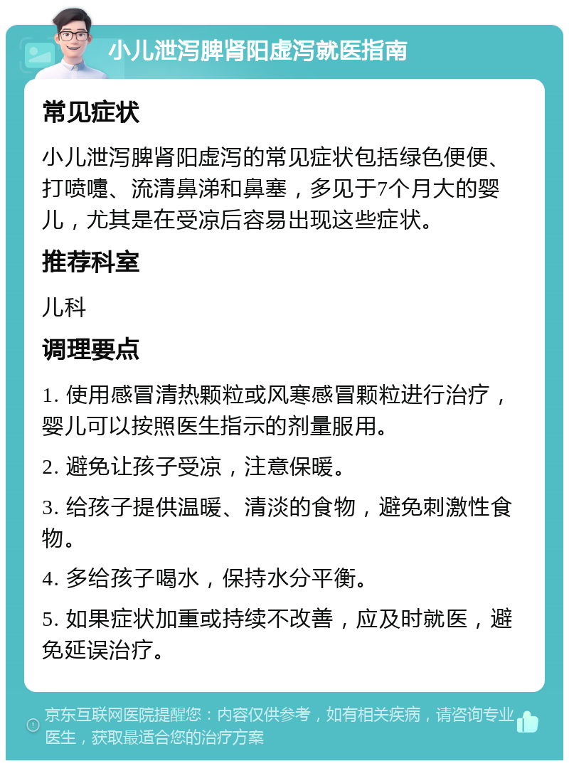 小儿泄泻脾肾阳虚泻就医指南 常见症状 小儿泄泻脾肾阳虚泻的常见症状包括绿色便便、打喷嚏、流清鼻涕和鼻塞，多见于7个月大的婴儿，尤其是在受凉后容易出现这些症状。 推荐科室 儿科 调理要点 1. 使用感冒清热颗粒或风寒感冒颗粒进行治疗，婴儿可以按照医生指示的剂量服用。 2. 避免让孩子受凉，注意保暖。 3. 给孩子提供温暖、清淡的食物，避免刺激性食物。 4. 多给孩子喝水，保持水分平衡。 5. 如果症状加重或持续不改善，应及时就医，避免延误治疗。