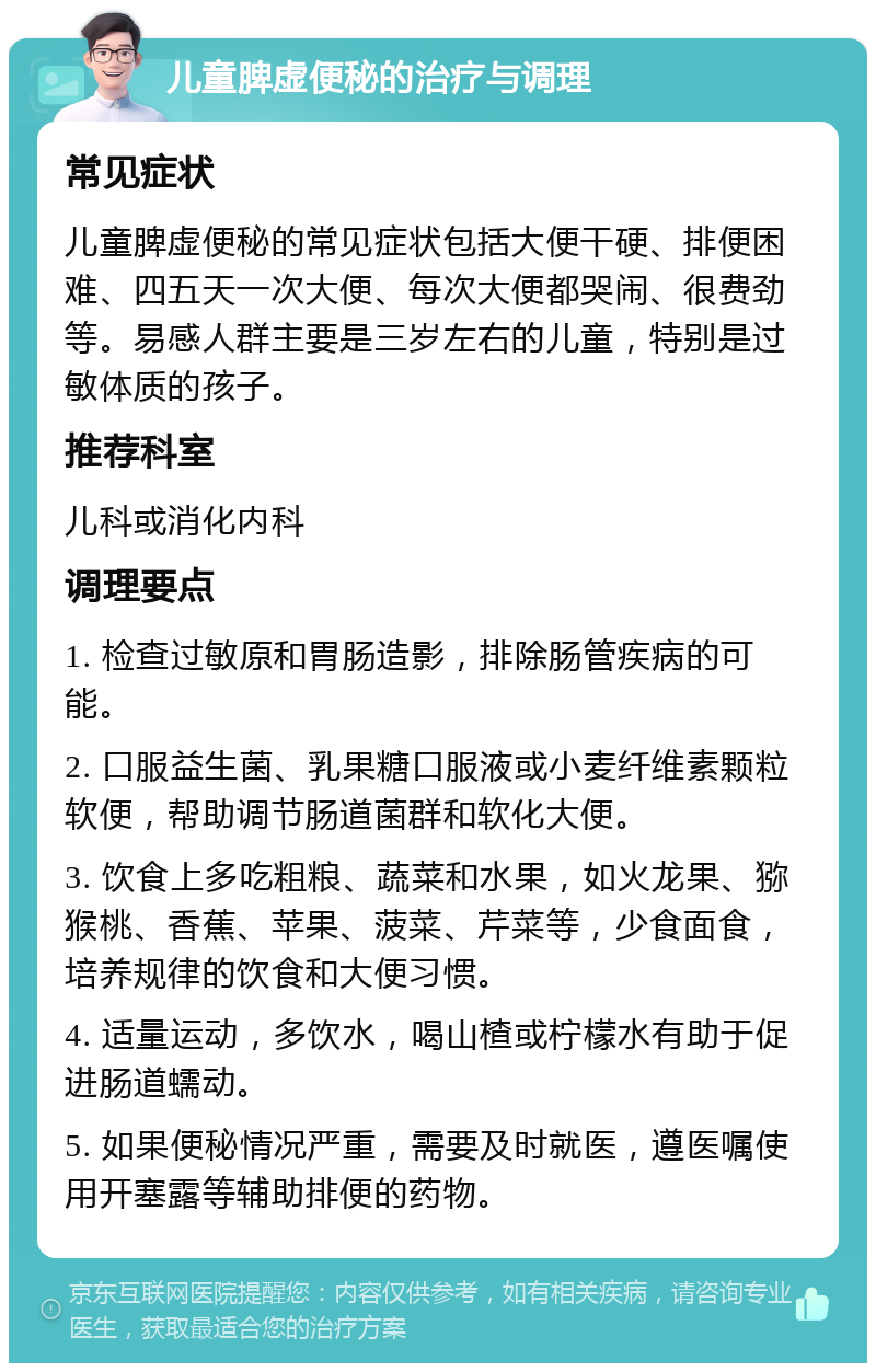 儿童脾虚便秘的治疗与调理 常见症状 儿童脾虚便秘的常见症状包括大便干硬、排便困难、四五天一次大便、每次大便都哭闹、很费劲等。易感人群主要是三岁左右的儿童，特别是过敏体质的孩子。 推荐科室 儿科或消化内科 调理要点 1. 检查过敏原和胃肠造影，排除肠管疾病的可能。 2. 口服益生菌、乳果糖口服液或小麦纤维素颗粒软便，帮助调节肠道菌群和软化大便。 3. 饮食上多吃粗粮、蔬菜和水果，如火龙果、猕猴桃、香蕉、苹果、菠菜、芹菜等，少食面食，培养规律的饮食和大便习惯。 4. 适量运动，多饮水，喝山楂或柠檬水有助于促进肠道蠕动。 5. 如果便秘情况严重，需要及时就医，遵医嘱使用开塞露等辅助排便的药物。