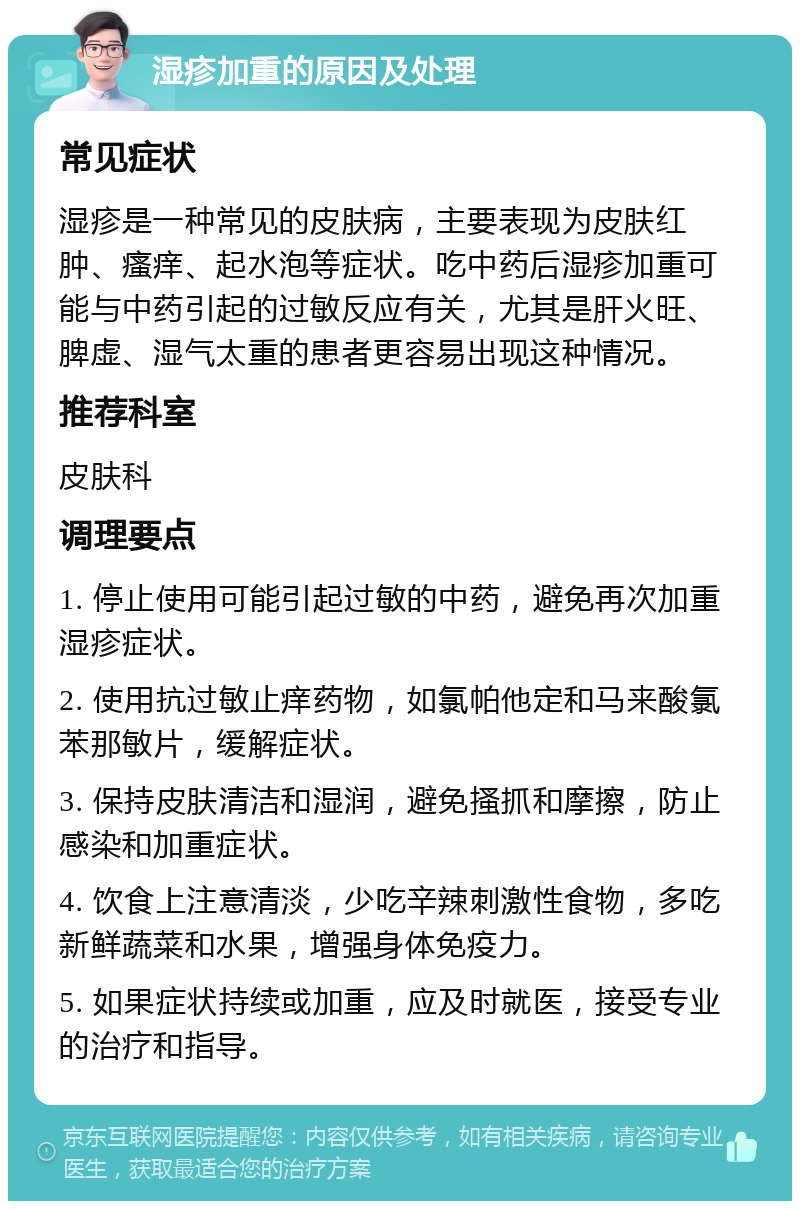 湿疹加重的原因及处理 常见症状 湿疹是一种常见的皮肤病，主要表现为皮肤红肿、瘙痒、起水泡等症状。吃中药后湿疹加重可能与中药引起的过敏反应有关，尤其是肝火旺、脾虚、湿气太重的患者更容易出现这种情况。 推荐科室 皮肤科 调理要点 1. 停止使用可能引起过敏的中药，避免再次加重湿疹症状。 2. 使用抗过敏止痒药物，如氯帕他定和马来酸氯苯那敏片，缓解症状。 3. 保持皮肤清洁和湿润，避免搔抓和摩擦，防止感染和加重症状。 4. 饮食上注意清淡，少吃辛辣刺激性食物，多吃新鲜蔬菜和水果，增强身体免疫力。 5. 如果症状持续或加重，应及时就医，接受专业的治疗和指导。