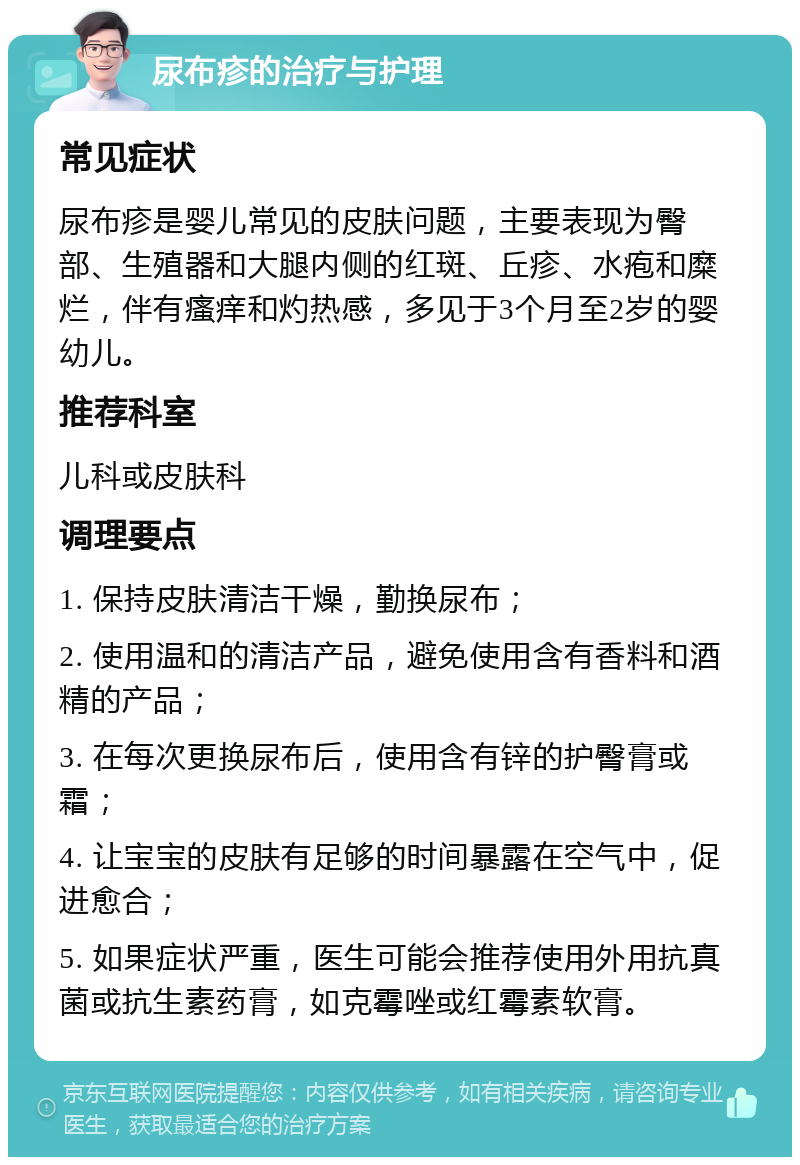 尿布疹的治疗与护理 常见症状 尿布疹是婴儿常见的皮肤问题，主要表现为臀部、生殖器和大腿内侧的红斑、丘疹、水疱和糜烂，伴有瘙痒和灼热感，多见于3个月至2岁的婴幼儿。 推荐科室 儿科或皮肤科 调理要点 1. 保持皮肤清洁干燥，勤换尿布； 2. 使用温和的清洁产品，避免使用含有香料和酒精的产品； 3. 在每次更换尿布后，使用含有锌的护臀膏或霜； 4. 让宝宝的皮肤有足够的时间暴露在空气中，促进愈合； 5. 如果症状严重，医生可能会推荐使用外用抗真菌或抗生素药膏，如克霉唑或红霉素软膏。