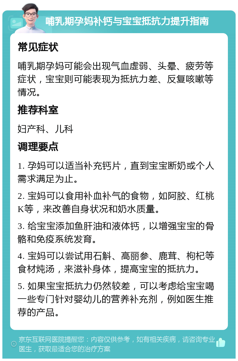 哺乳期孕妈补钙与宝宝抵抗力提升指南 常见症状 哺乳期孕妈可能会出现气血虚弱、头晕、疲劳等症状，宝宝则可能表现为抵抗力差、反复咳嗽等情况。 推荐科室 妇产科、儿科 调理要点 1. 孕妈可以适当补充钙片，直到宝宝断奶或个人需求满足为止。 2. 宝妈可以食用补血补气的食物，如阿胶、红桃K等，来改善自身状况和奶水质量。 3. 给宝宝添加鱼肝油和液体钙，以增强宝宝的骨骼和免疫系统发育。 4. 宝妈可以尝试用石斛、高丽参、鹿茸、枸杞等食材炖汤，来滋补身体，提高宝宝的抵抗力。 5. 如果宝宝抵抗力仍然较差，可以考虑给宝宝喝一些专门针对婴幼儿的营养补充剂，例如医生推荐的产品。