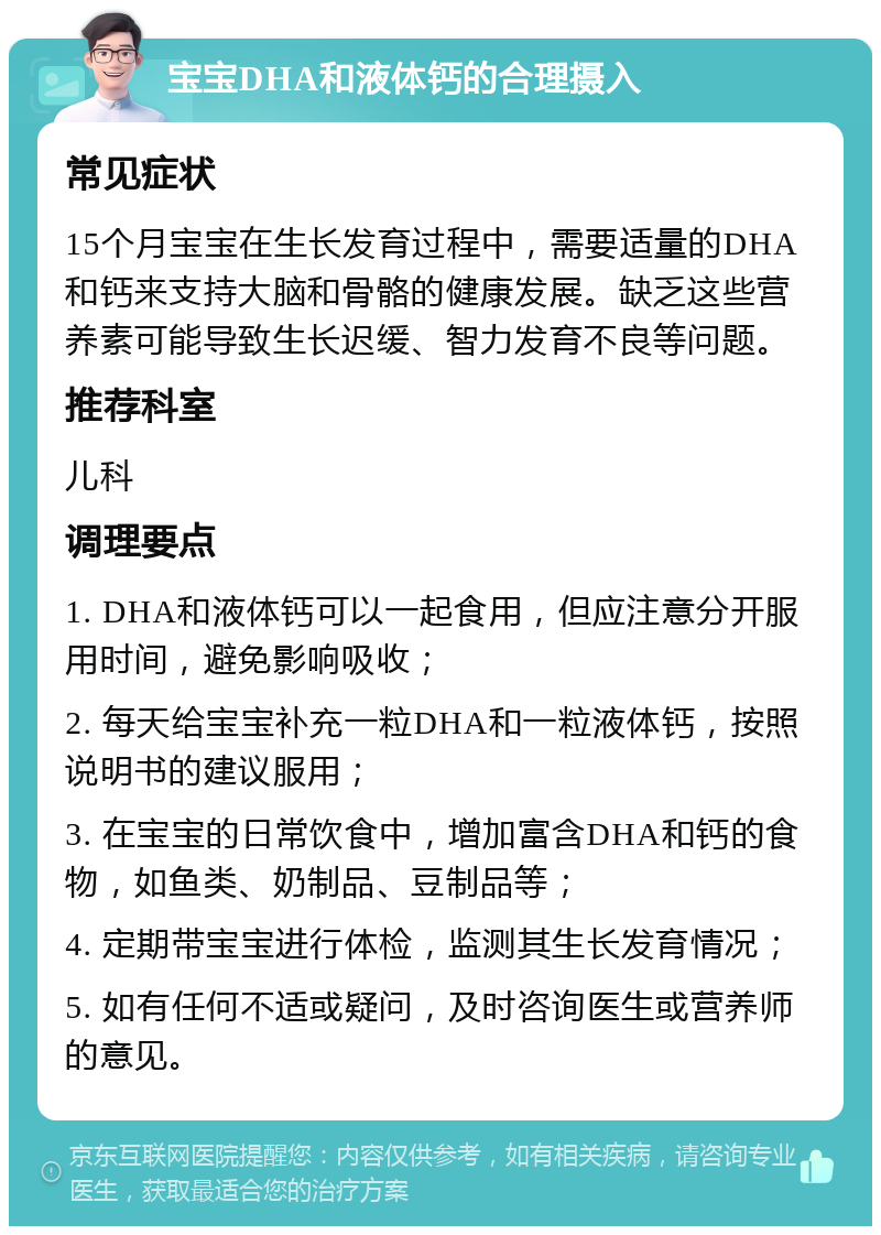 宝宝DHA和液体钙的合理摄入 常见症状 15个月宝宝在生长发育过程中，需要适量的DHA和钙来支持大脑和骨骼的健康发展。缺乏这些营养素可能导致生长迟缓、智力发育不良等问题。 推荐科室 儿科 调理要点 1. DHA和液体钙可以一起食用，但应注意分开服用时间，避免影响吸收； 2. 每天给宝宝补充一粒DHA和一粒液体钙，按照说明书的建议服用； 3. 在宝宝的日常饮食中，增加富含DHA和钙的食物，如鱼类、奶制品、豆制品等； 4. 定期带宝宝进行体检，监测其生长发育情况； 5. 如有任何不适或疑问，及时咨询医生或营养师的意见。