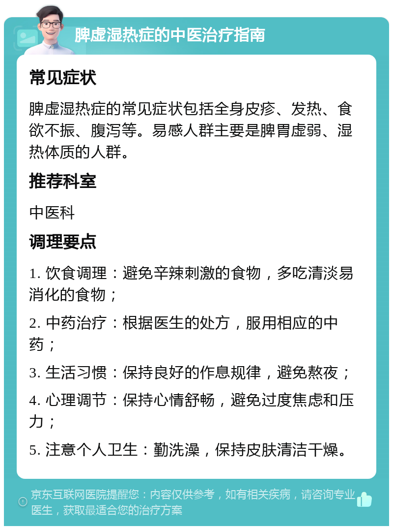 脾虚湿热症的中医治疗指南 常见症状 脾虚湿热症的常见症状包括全身皮疹、发热、食欲不振、腹泻等。易感人群主要是脾胃虚弱、湿热体质的人群。 推荐科室 中医科 调理要点 1. 饮食调理：避免辛辣刺激的食物，多吃清淡易消化的食物； 2. 中药治疗：根据医生的处方，服用相应的中药； 3. 生活习惯：保持良好的作息规律，避免熬夜； 4. 心理调节：保持心情舒畅，避免过度焦虑和压力； 5. 注意个人卫生：勤洗澡，保持皮肤清洁干燥。