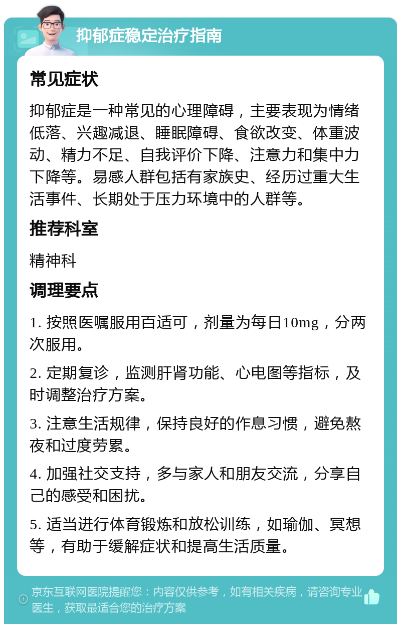 抑郁症稳定治疗指南 常见症状 抑郁症是一种常见的心理障碍，主要表现为情绪低落、兴趣减退、睡眠障碍、食欲改变、体重波动、精力不足、自我评价下降、注意力和集中力下降等。易感人群包括有家族史、经历过重大生活事件、长期处于压力环境中的人群等。 推荐科室 精神科 调理要点 1. 按照医嘱服用百适可，剂量为每日10mg，分两次服用。 2. 定期复诊，监测肝肾功能、心电图等指标，及时调整治疗方案。 3. 注意生活规律，保持良好的作息习惯，避免熬夜和过度劳累。 4. 加强社交支持，多与家人和朋友交流，分享自己的感受和困扰。 5. 适当进行体育锻炼和放松训练，如瑜伽、冥想等，有助于缓解症状和提高生活质量。