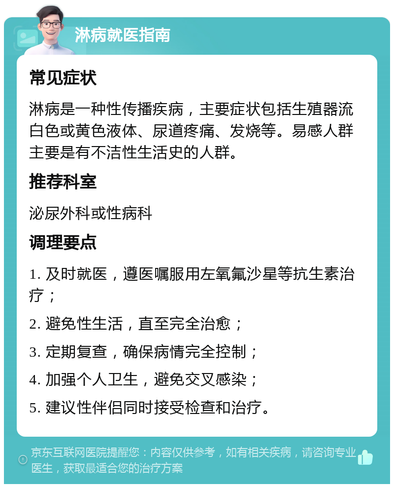 淋病就医指南 常见症状 淋病是一种性传播疾病，主要症状包括生殖器流白色或黄色液体、尿道疼痛、发烧等。易感人群主要是有不洁性生活史的人群。 推荐科室 泌尿外科或性病科 调理要点 1. 及时就医，遵医嘱服用左氧氟沙星等抗生素治疗； 2. 避免性生活，直至完全治愈； 3. 定期复查，确保病情完全控制； 4. 加强个人卫生，避免交叉感染； 5. 建议性伴侣同时接受检查和治疗。