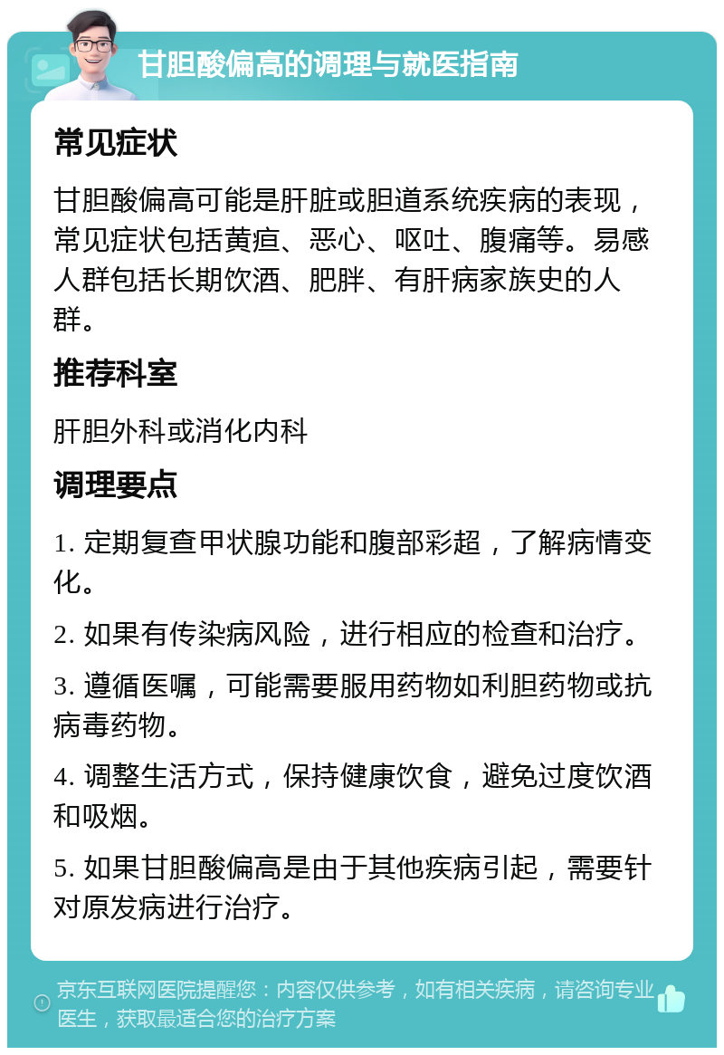 甘胆酸偏高的调理与就医指南 常见症状 甘胆酸偏高可能是肝脏或胆道系统疾病的表现，常见症状包括黄疸、恶心、呕吐、腹痛等。易感人群包括长期饮酒、肥胖、有肝病家族史的人群。 推荐科室 肝胆外科或消化内科 调理要点 1. 定期复查甲状腺功能和腹部彩超，了解病情变化。 2. 如果有传染病风险，进行相应的检查和治疗。 3. 遵循医嘱，可能需要服用药物如利胆药物或抗病毒药物。 4. 调整生活方式，保持健康饮食，避免过度饮酒和吸烟。 5. 如果甘胆酸偏高是由于其他疾病引起，需要针对原发病进行治疗。