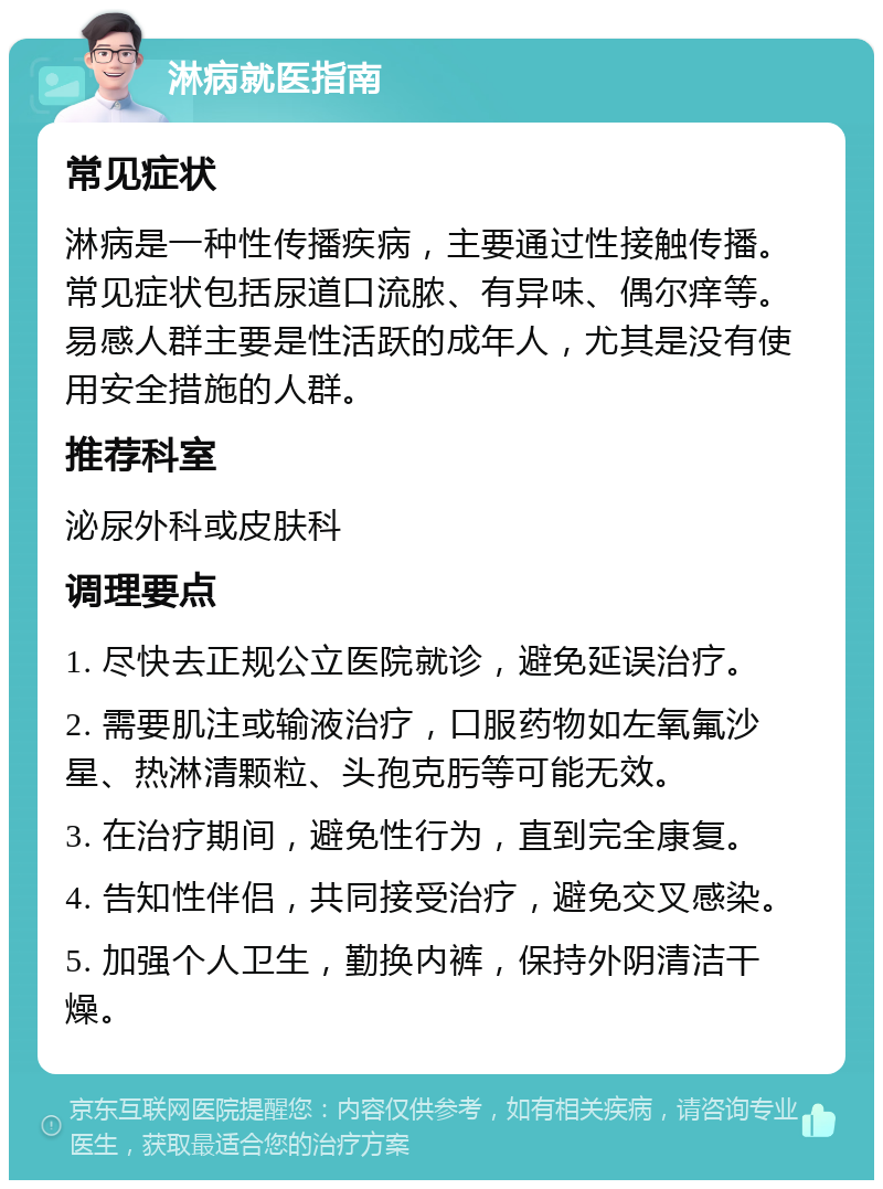 淋病就医指南 常见症状 淋病是一种性传播疾病，主要通过性接触传播。常见症状包括尿道口流脓、有异味、偶尔痒等。易感人群主要是性活跃的成年人，尤其是没有使用安全措施的人群。 推荐科室 泌尿外科或皮肤科 调理要点 1. 尽快去正规公立医院就诊，避免延误治疗。 2. 需要肌注或输液治疗，口服药物如左氧氟沙星、热淋清颗粒、头孢克肟等可能无效。 3. 在治疗期间，避免性行为，直到完全康复。 4. 告知性伴侣，共同接受治疗，避免交叉感染。 5. 加强个人卫生，勤换内裤，保持外阴清洁干燥。