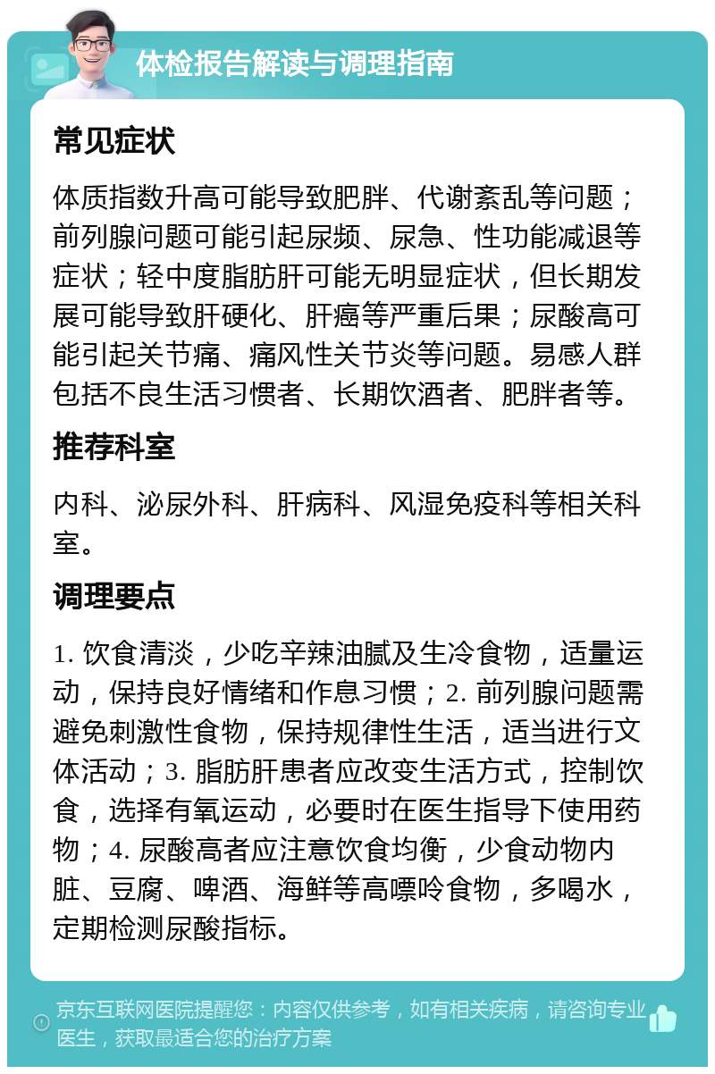 体检报告解读与调理指南 常见症状 体质指数升高可能导致肥胖、代谢紊乱等问题；前列腺问题可能引起尿频、尿急、性功能减退等症状；轻中度脂肪肝可能无明显症状，但长期发展可能导致肝硬化、肝癌等严重后果；尿酸高可能引起关节痛、痛风性关节炎等问题。易感人群包括不良生活习惯者、长期饮酒者、肥胖者等。 推荐科室 内科、泌尿外科、肝病科、风湿免疫科等相关科室。 调理要点 1. 饮食清淡，少吃辛辣油腻及生冷食物，适量运动，保持良好情绪和作息习惯；2. 前列腺问题需避免刺激性食物，保持规律性生活，适当进行文体活动；3. 脂肪肝患者应改变生活方式，控制饮食，选择有氧运动，必要时在医生指导下使用药物；4. 尿酸高者应注意饮食均衡，少食动物内脏、豆腐、啤酒、海鲜等高嘌呤食物，多喝水，定期检测尿酸指标。