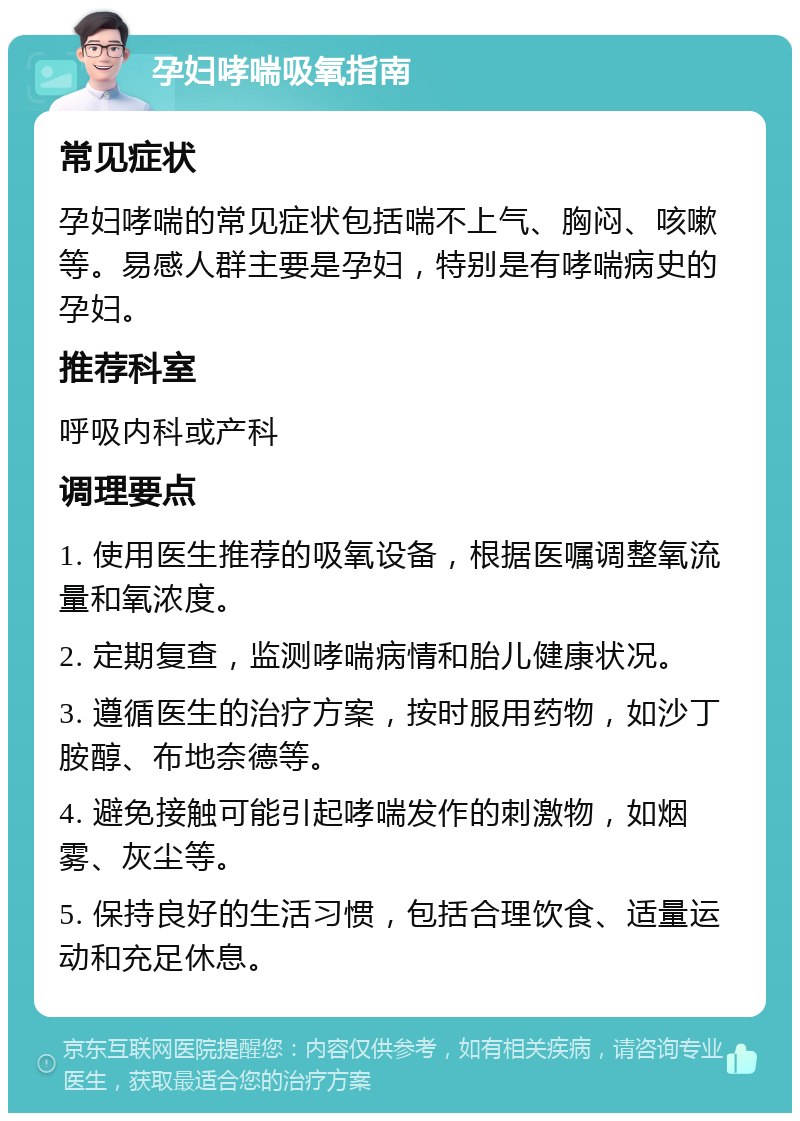 孕妇哮喘吸氧指南 常见症状 孕妇哮喘的常见症状包括喘不上气、胸闷、咳嗽等。易感人群主要是孕妇，特别是有哮喘病史的孕妇。 推荐科室 呼吸内科或产科 调理要点 1. 使用医生推荐的吸氧设备，根据医嘱调整氧流量和氧浓度。 2. 定期复查，监测哮喘病情和胎儿健康状况。 3. 遵循医生的治疗方案，按时服用药物，如沙丁胺醇、布地奈德等。 4. 避免接触可能引起哮喘发作的刺激物，如烟雾、灰尘等。 5. 保持良好的生活习惯，包括合理饮食、适量运动和充足休息。