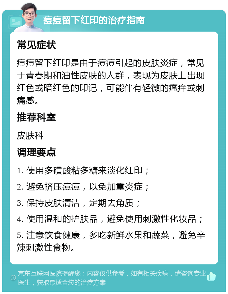 痘痘留下红印的治疗指南 常见症状 痘痘留下红印是由于痘痘引起的皮肤炎症，常见于青春期和油性皮肤的人群，表现为皮肤上出现红色或暗红色的印记，可能伴有轻微的瘙痒或刺痛感。 推荐科室 皮肤科 调理要点 1. 使用多磺酸粘多糖来淡化红印； 2. 避免挤压痘痘，以免加重炎症； 3. 保持皮肤清洁，定期去角质； 4. 使用温和的护肤品，避免使用刺激性化妆品； 5. 注意饮食健康，多吃新鲜水果和蔬菜，避免辛辣刺激性食物。