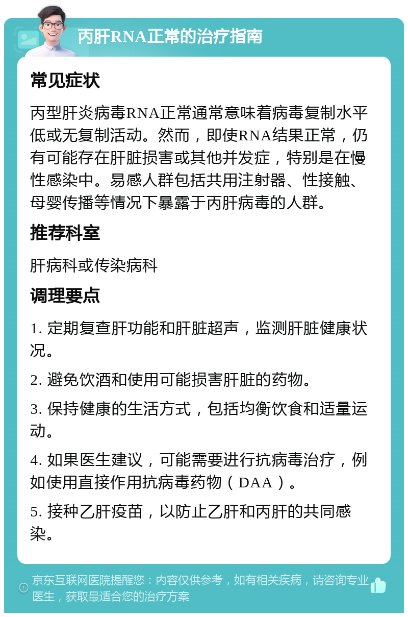 丙肝RNA正常的治疗指南 常见症状 丙型肝炎病毒RNA正常通常意味着病毒复制水平低或无复制活动。然而，即使RNA结果正常，仍有可能存在肝脏损害或其他并发症，特别是在慢性感染中。易感人群包括共用注射器、性接触、母婴传播等情况下暴露于丙肝病毒的人群。 推荐科室 肝病科或传染病科 调理要点 1. 定期复查肝功能和肝脏超声，监测肝脏健康状况。 2. 避免饮酒和使用可能损害肝脏的药物。 3. 保持健康的生活方式，包括均衡饮食和适量运动。 4. 如果医生建议，可能需要进行抗病毒治疗，例如使用直接作用抗病毒药物（DAA）。 5. 接种乙肝疫苗，以防止乙肝和丙肝的共同感染。