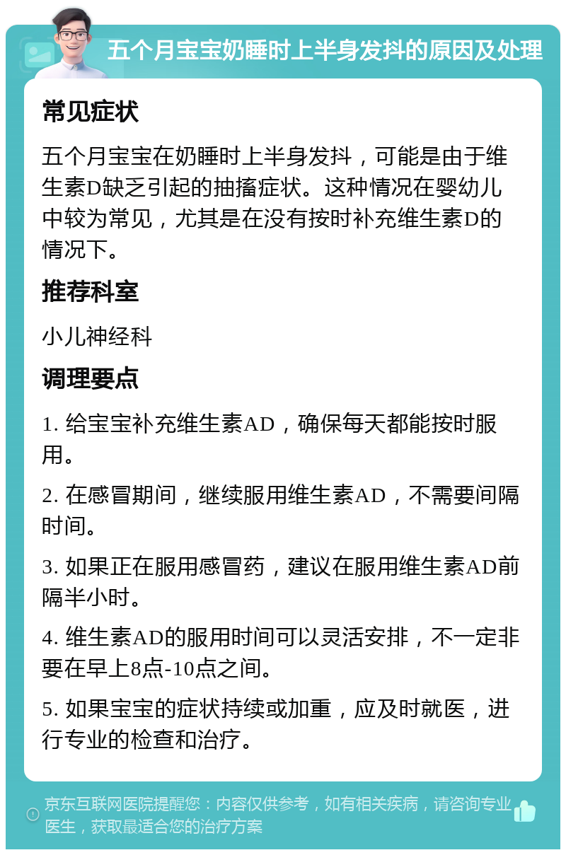 五个月宝宝奶睡时上半身发抖的原因及处理 常见症状 五个月宝宝在奶睡时上半身发抖，可能是由于维生素D缺乏引起的抽搐症状。这种情况在婴幼儿中较为常见，尤其是在没有按时补充维生素D的情况下。 推荐科室 小儿神经科 调理要点 1. 给宝宝补充维生素AD，确保每天都能按时服用。 2. 在感冒期间，继续服用维生素AD，不需要间隔时间。 3. 如果正在服用感冒药，建议在服用维生素AD前隔半小时。 4. 维生素AD的服用时间可以灵活安排，不一定非要在早上8点-10点之间。 5. 如果宝宝的症状持续或加重，应及时就医，进行专业的检查和治疗。