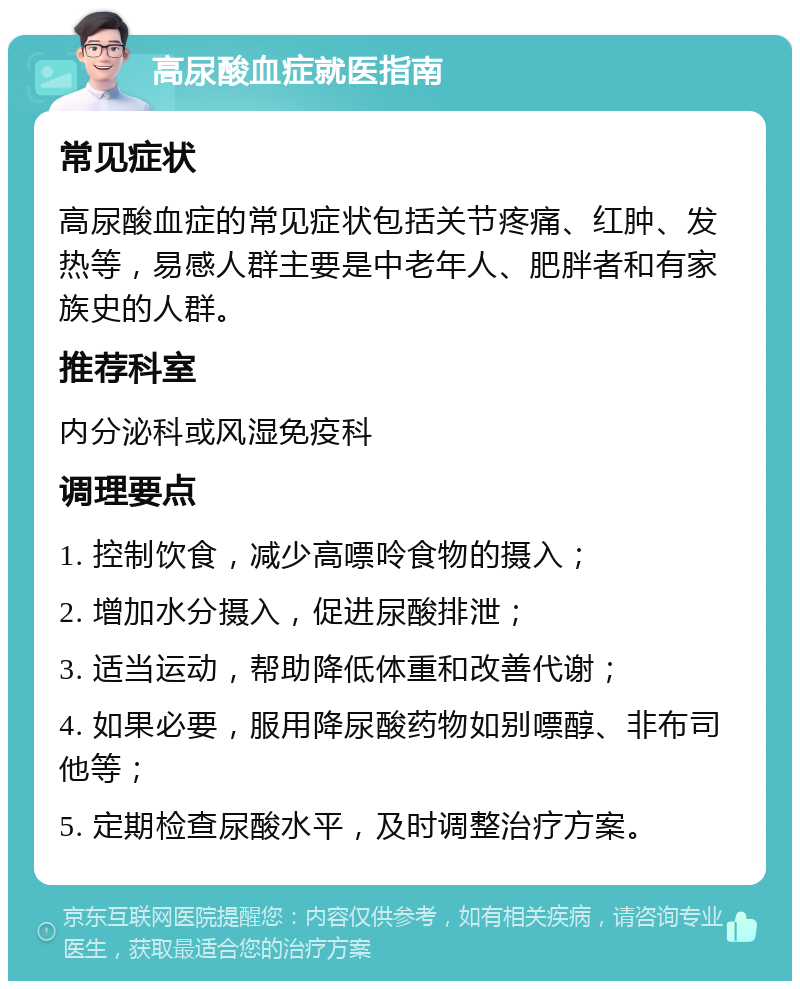 高尿酸血症就医指南 常见症状 高尿酸血症的常见症状包括关节疼痛、红肿、发热等，易感人群主要是中老年人、肥胖者和有家族史的人群。 推荐科室 内分泌科或风湿免疫科 调理要点 1. 控制饮食，减少高嘌呤食物的摄入； 2. 增加水分摄入，促进尿酸排泄； 3. 适当运动，帮助降低体重和改善代谢； 4. 如果必要，服用降尿酸药物如别嘌醇、非布司他等； 5. 定期检查尿酸水平，及时调整治疗方案。