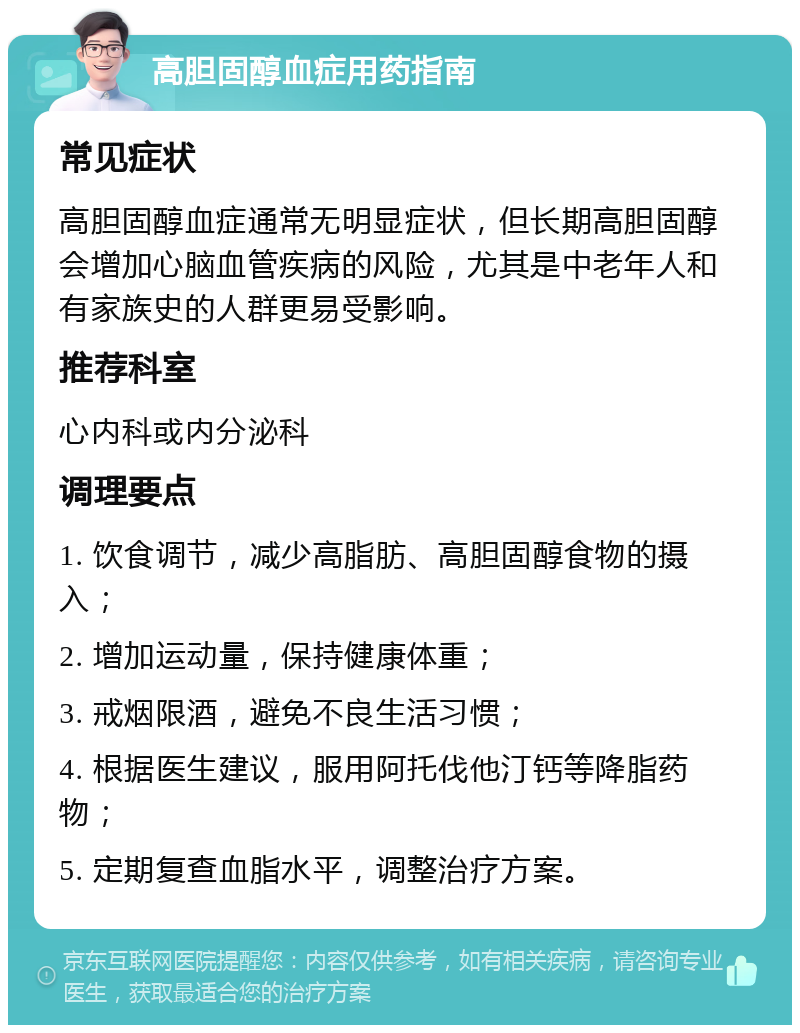 高胆固醇血症用药指南 常见症状 高胆固醇血症通常无明显症状，但长期高胆固醇会增加心脑血管疾病的风险，尤其是中老年人和有家族史的人群更易受影响。 推荐科室 心内科或内分泌科 调理要点 1. 饮食调节，减少高脂肪、高胆固醇食物的摄入； 2. 增加运动量，保持健康体重； 3. 戒烟限酒，避免不良生活习惯； 4. 根据医生建议，服用阿托伐他汀钙等降脂药物； 5. 定期复查血脂水平，调整治疗方案。