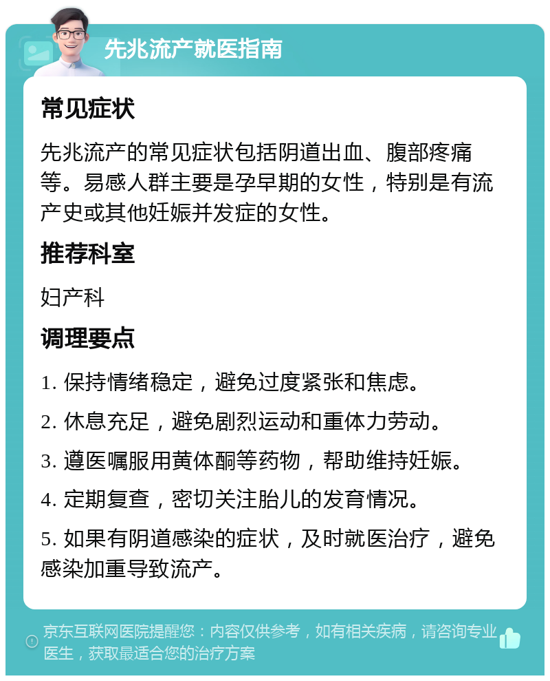 先兆流产就医指南 常见症状 先兆流产的常见症状包括阴道出血、腹部疼痛等。易感人群主要是孕早期的女性，特别是有流产史或其他妊娠并发症的女性。 推荐科室 妇产科 调理要点 1. 保持情绪稳定，避免过度紧张和焦虑。 2. 休息充足，避免剧烈运动和重体力劳动。 3. 遵医嘱服用黄体酮等药物，帮助维持妊娠。 4. 定期复查，密切关注胎儿的发育情况。 5. 如果有阴道感染的症状，及时就医治疗，避免感染加重导致流产。