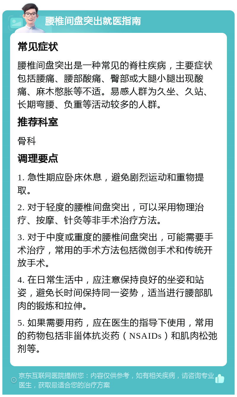 腰椎间盘突出就医指南 常见症状 腰椎间盘突出是一种常见的脊柱疾病，主要症状包括腰痛、腰部酸痛、臀部或大腿小腿出现酸痛、麻木憋胀等不适。易感人群为久坐、久站、长期弯腰、负重等活动较多的人群。 推荐科室 骨科 调理要点 1. 急性期应卧床休息，避免剧烈运动和重物提取。 2. 对于轻度的腰椎间盘突出，可以采用物理治疗、按摩、针灸等非手术治疗方法。 3. 对于中度或重度的腰椎间盘突出，可能需要手术治疗，常用的手术方法包括微创手术和传统开放手术。 4. 在日常生活中，应注意保持良好的坐姿和站姿，避免长时间保持同一姿势，适当进行腰部肌肉的锻炼和拉伸。 5. 如果需要用药，应在医生的指导下使用，常用的药物包括非甾体抗炎药（NSAIDs）和肌肉松弛剂等。