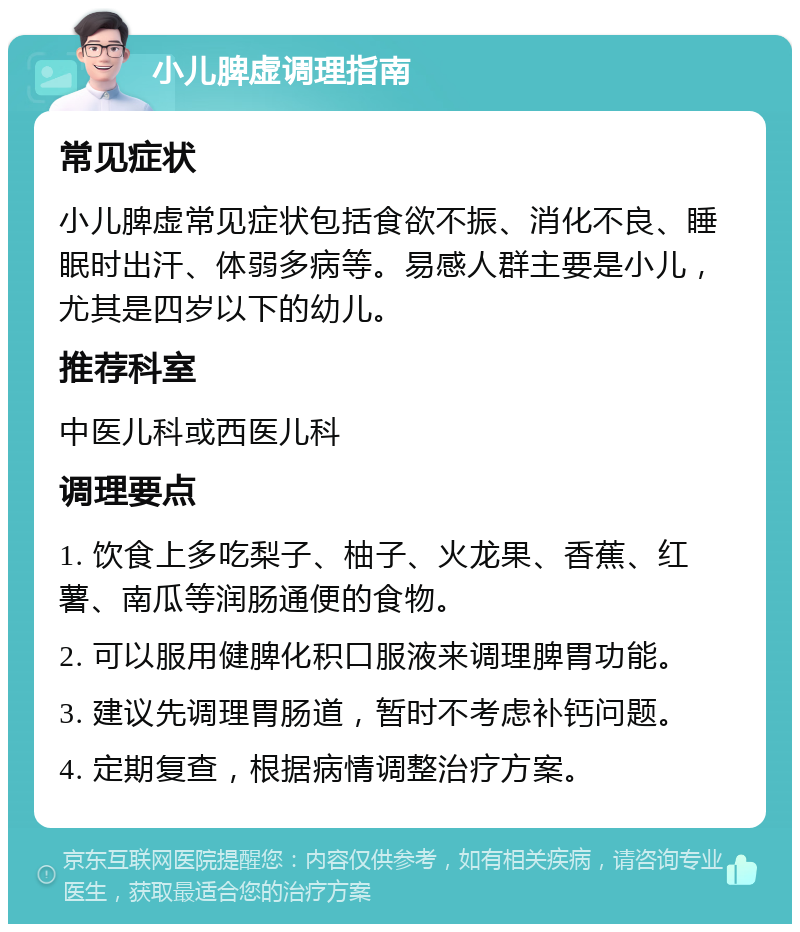 小儿脾虚调理指南 常见症状 小儿脾虚常见症状包括食欲不振、消化不良、睡眠时出汗、体弱多病等。易感人群主要是小儿，尤其是四岁以下的幼儿。 推荐科室 中医儿科或西医儿科 调理要点 1. 饮食上多吃梨子、柚子、火龙果、香蕉、红薯、南瓜等润肠通便的食物。 2. 可以服用健脾化积口服液来调理脾胃功能。 3. 建议先调理胃肠道，暂时不考虑补钙问题。 4. 定期复查，根据病情调整治疗方案。