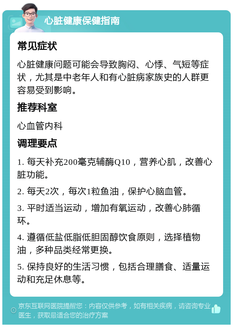 心脏健康保健指南 常见症状 心脏健康问题可能会导致胸闷、心悸、气短等症状，尤其是中老年人和有心脏病家族史的人群更容易受到影响。 推荐科室 心血管内科 调理要点 1. 每天补充200毫克辅酶Q10，营养心肌，改善心脏功能。 2. 每天2次，每次1粒鱼油，保护心脑血管。 3. 平时适当运动，增加有氧运动，改善心肺循环。 4. 遵循低盐低脂低胆固醇饮食原则，选择植物油，多种品类经常更换。 5. 保持良好的生活习惯，包括合理膳食、适量运动和充足休息等。