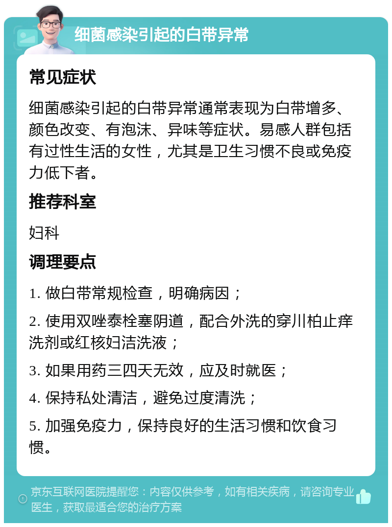 细菌感染引起的白带异常 常见症状 细菌感染引起的白带异常通常表现为白带增多、颜色改变、有泡沫、异味等症状。易感人群包括有过性生活的女性，尤其是卫生习惯不良或免疫力低下者。 推荐科室 妇科 调理要点 1. 做白带常规检查，明确病因； 2. 使用双唑泰栓塞阴道，配合外洗的穿川柏止痒洗剂或红核妇洁洗液； 3. 如果用药三四天无效，应及时就医； 4. 保持私处清洁，避免过度清洗； 5. 加强免疫力，保持良好的生活习惯和饮食习惯。