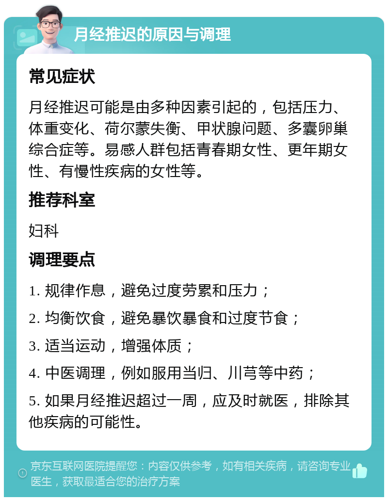 月经推迟的原因与调理 常见症状 月经推迟可能是由多种因素引起的，包括压力、体重变化、荷尔蒙失衡、甲状腺问题、多囊卵巢综合症等。易感人群包括青春期女性、更年期女性、有慢性疾病的女性等。 推荐科室 妇科 调理要点 1. 规律作息，避免过度劳累和压力； 2. 均衡饮食，避免暴饮暴食和过度节食； 3. 适当运动，增强体质； 4. 中医调理，例如服用当归、川芎等中药； 5. 如果月经推迟超过一周，应及时就医，排除其他疾病的可能性。