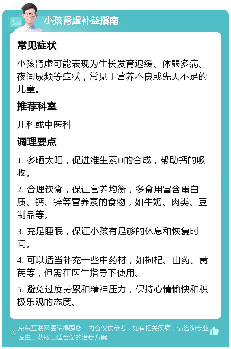 小孩肾虚补益指南 常见症状 小孩肾虚可能表现为生长发育迟缓、体弱多病、夜间尿频等症状，常见于营养不良或先天不足的儿童。 推荐科室 儿科或中医科 调理要点 1. 多晒太阳，促进维生素D的合成，帮助钙的吸收。 2. 合理饮食，保证营养均衡，多食用富含蛋白质、钙、锌等营养素的食物，如牛奶、肉类、豆制品等。 3. 充足睡眠，保证小孩有足够的休息和恢复时间。 4. 可以适当补充一些中药材，如枸杞、山药、黄芪等，但需在医生指导下使用。 5. 避免过度劳累和精神压力，保持心情愉快和积极乐观的态度。