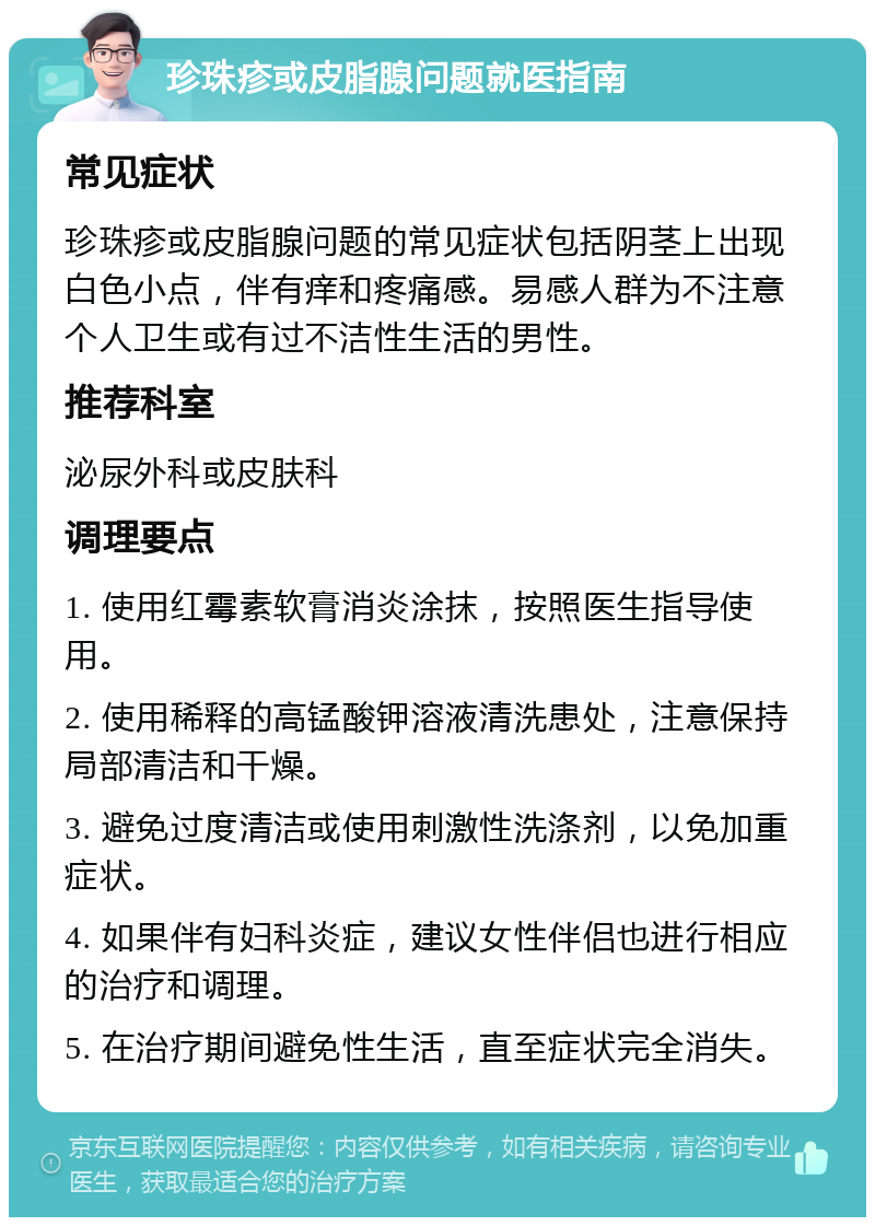 珍珠疹或皮脂腺问题就医指南 常见症状 珍珠疹或皮脂腺问题的常见症状包括阴茎上出现白色小点，伴有痒和疼痛感。易感人群为不注意个人卫生或有过不洁性生活的男性。 推荐科室 泌尿外科或皮肤科 调理要点 1. 使用红霉素软膏消炎涂抹，按照医生指导使用。 2. 使用稀释的高锰酸钾溶液清洗患处，注意保持局部清洁和干燥。 3. 避免过度清洁或使用刺激性洗涤剂，以免加重症状。 4. 如果伴有妇科炎症，建议女性伴侣也进行相应的治疗和调理。 5. 在治疗期间避免性生活，直至症状完全消失。