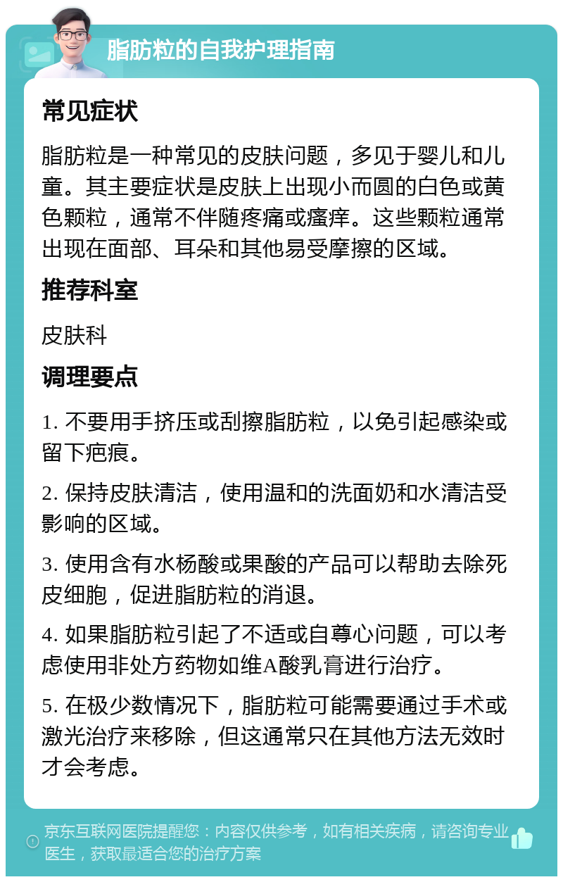 脂肪粒的自我护理指南 常见症状 脂肪粒是一种常见的皮肤问题，多见于婴儿和儿童。其主要症状是皮肤上出现小而圆的白色或黄色颗粒，通常不伴随疼痛或瘙痒。这些颗粒通常出现在面部、耳朵和其他易受摩擦的区域。 推荐科室 皮肤科 调理要点 1. 不要用手挤压或刮擦脂肪粒，以免引起感染或留下疤痕。 2. 保持皮肤清洁，使用温和的洗面奶和水清洁受影响的区域。 3. 使用含有水杨酸或果酸的产品可以帮助去除死皮细胞，促进脂肪粒的消退。 4. 如果脂肪粒引起了不适或自尊心问题，可以考虑使用非处方药物如维A酸乳膏进行治疗。 5. 在极少数情况下，脂肪粒可能需要通过手术或激光治疗来移除，但这通常只在其他方法无效时才会考虑。