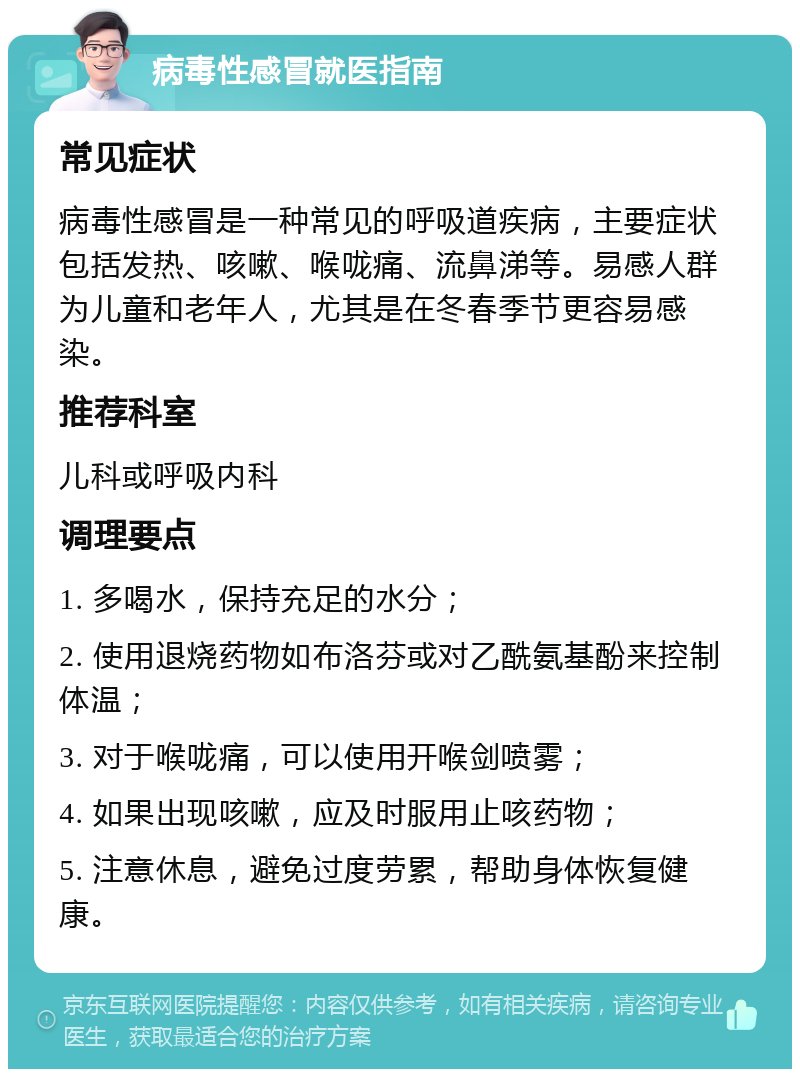 病毒性感冒就医指南 常见症状 病毒性感冒是一种常见的呼吸道疾病，主要症状包括发热、咳嗽、喉咙痛、流鼻涕等。易感人群为儿童和老年人，尤其是在冬春季节更容易感染。 推荐科室 儿科或呼吸内科 调理要点 1. 多喝水，保持充足的水分； 2. 使用退烧药物如布洛芬或对乙酰氨基酚来控制体温； 3. 对于喉咙痛，可以使用开喉剑喷雾； 4. 如果出现咳嗽，应及时服用止咳药物； 5. 注意休息，避免过度劳累，帮助身体恢复健康。