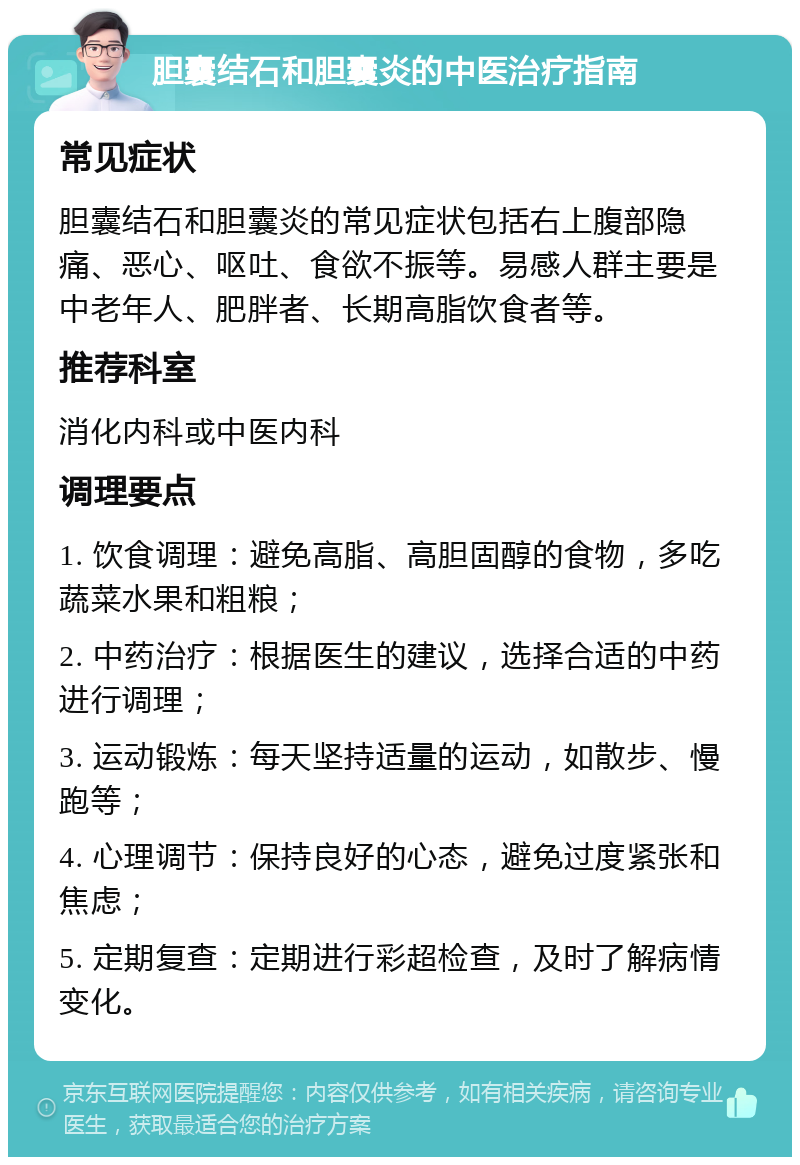 胆囊结石和胆囊炎的中医治疗指南 常见症状 胆囊结石和胆囊炎的常见症状包括右上腹部隐痛、恶心、呕吐、食欲不振等。易感人群主要是中老年人、肥胖者、长期高脂饮食者等。 推荐科室 消化内科或中医内科 调理要点 1. 饮食调理：避免高脂、高胆固醇的食物，多吃蔬菜水果和粗粮； 2. 中药治疗：根据医生的建议，选择合适的中药进行调理； 3. 运动锻炼：每天坚持适量的运动，如散步、慢跑等； 4. 心理调节：保持良好的心态，避免过度紧张和焦虑； 5. 定期复查：定期进行彩超检查，及时了解病情变化。