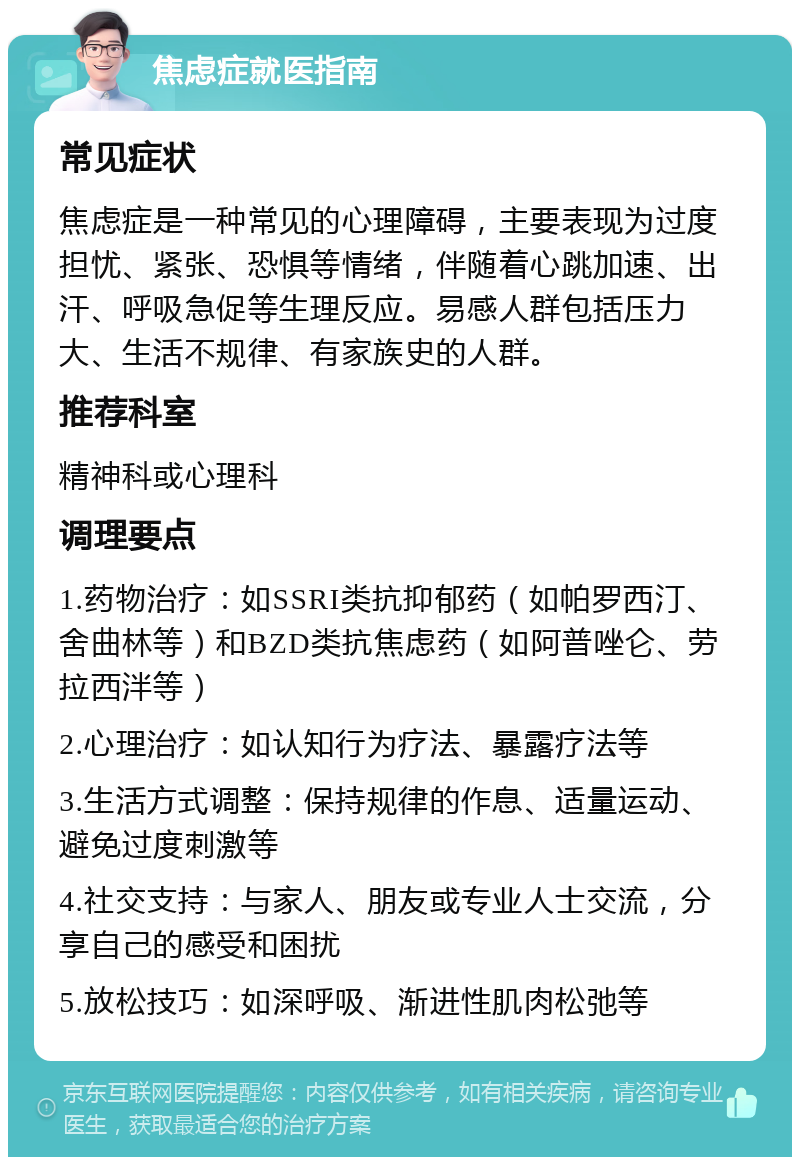 焦虑症就医指南 常见症状 焦虑症是一种常见的心理障碍，主要表现为过度担忧、紧张、恐惧等情绪，伴随着心跳加速、出汗、呼吸急促等生理反应。易感人群包括压力大、生活不规律、有家族史的人群。 推荐科室 精神科或心理科 调理要点 1.药物治疗：如SSRI类抗抑郁药（如帕罗西汀、舍曲林等）和BZD类抗焦虑药（如阿普唑仑、劳拉西泮等） 2.心理治疗：如认知行为疗法、暴露疗法等 3.生活方式调整：保持规律的作息、适量运动、避免过度刺激等 4.社交支持：与家人、朋友或专业人士交流，分享自己的感受和困扰 5.放松技巧：如深呼吸、渐进性肌肉松弛等