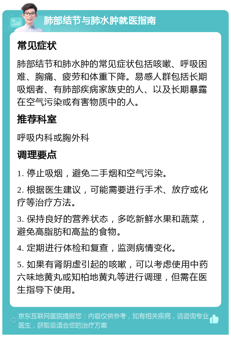 肺部结节与肺水肿就医指南 常见症状 肺部结节和肺水肿的常见症状包括咳嗽、呼吸困难、胸痛、疲劳和体重下降。易感人群包括长期吸烟者、有肺部疾病家族史的人、以及长期暴露在空气污染或有害物质中的人。 推荐科室 呼吸内科或胸外科 调理要点 1. 停止吸烟，避免二手烟和空气污染。 2. 根据医生建议，可能需要进行手术、放疗或化疗等治疗方法。 3. 保持良好的营养状态，多吃新鲜水果和蔬菜，避免高脂肪和高盐的食物。 4. 定期进行体检和复查，监测病情变化。 5. 如果有肾阴虚引起的咳嗽，可以考虑使用中药六味地黄丸或知柏地黄丸等进行调理，但需在医生指导下使用。