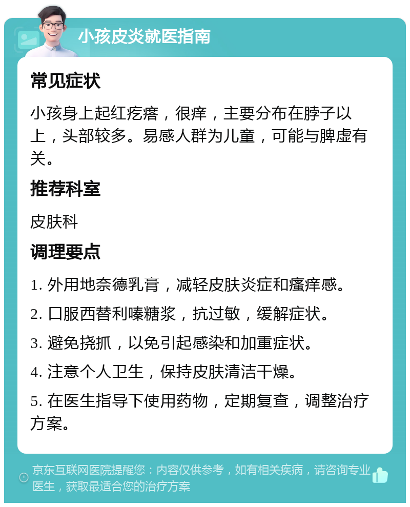 小孩皮炎就医指南 常见症状 小孩身上起红疙瘩，很痒，主要分布在脖子以上，头部较多。易感人群为儿童，可能与脾虚有关。 推荐科室 皮肤科 调理要点 1. 外用地奈德乳膏，减轻皮肤炎症和瘙痒感。 2. 口服西替利嗪糖浆，抗过敏，缓解症状。 3. 避免挠抓，以免引起感染和加重症状。 4. 注意个人卫生，保持皮肤清洁干燥。 5. 在医生指导下使用药物，定期复查，调整治疗方案。