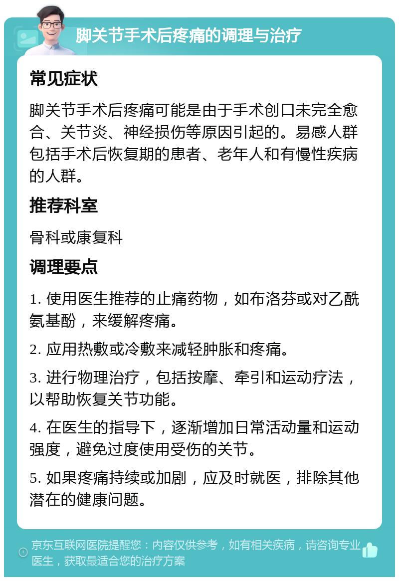 脚关节手术后疼痛的调理与治疗 常见症状 脚关节手术后疼痛可能是由于手术创口未完全愈合、关节炎、神经损伤等原因引起的。易感人群包括手术后恢复期的患者、老年人和有慢性疾病的人群。 推荐科室 骨科或康复科 调理要点 1. 使用医生推荐的止痛药物，如布洛芬或对乙酰氨基酚，来缓解疼痛。 2. 应用热敷或冷敷来减轻肿胀和疼痛。 3. 进行物理治疗，包括按摩、牵引和运动疗法，以帮助恢复关节功能。 4. 在医生的指导下，逐渐增加日常活动量和运动强度，避免过度使用受伤的关节。 5. 如果疼痛持续或加剧，应及时就医，排除其他潜在的健康问题。