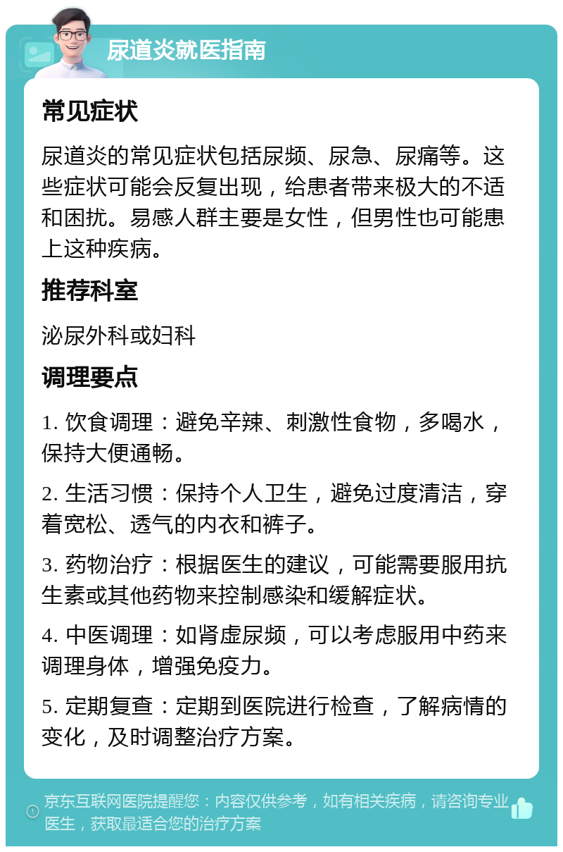 尿道炎就医指南 常见症状 尿道炎的常见症状包括尿频、尿急、尿痛等。这些症状可能会反复出现，给患者带来极大的不适和困扰。易感人群主要是女性，但男性也可能患上这种疾病。 推荐科室 泌尿外科或妇科 调理要点 1. 饮食调理：避免辛辣、刺激性食物，多喝水，保持大便通畅。 2. 生活习惯：保持个人卫生，避免过度清洁，穿着宽松、透气的内衣和裤子。 3. 药物治疗：根据医生的建议，可能需要服用抗生素或其他药物来控制感染和缓解症状。 4. 中医调理：如肾虚尿频，可以考虑服用中药来调理身体，增强免疫力。 5. 定期复查：定期到医院进行检查，了解病情的变化，及时调整治疗方案。