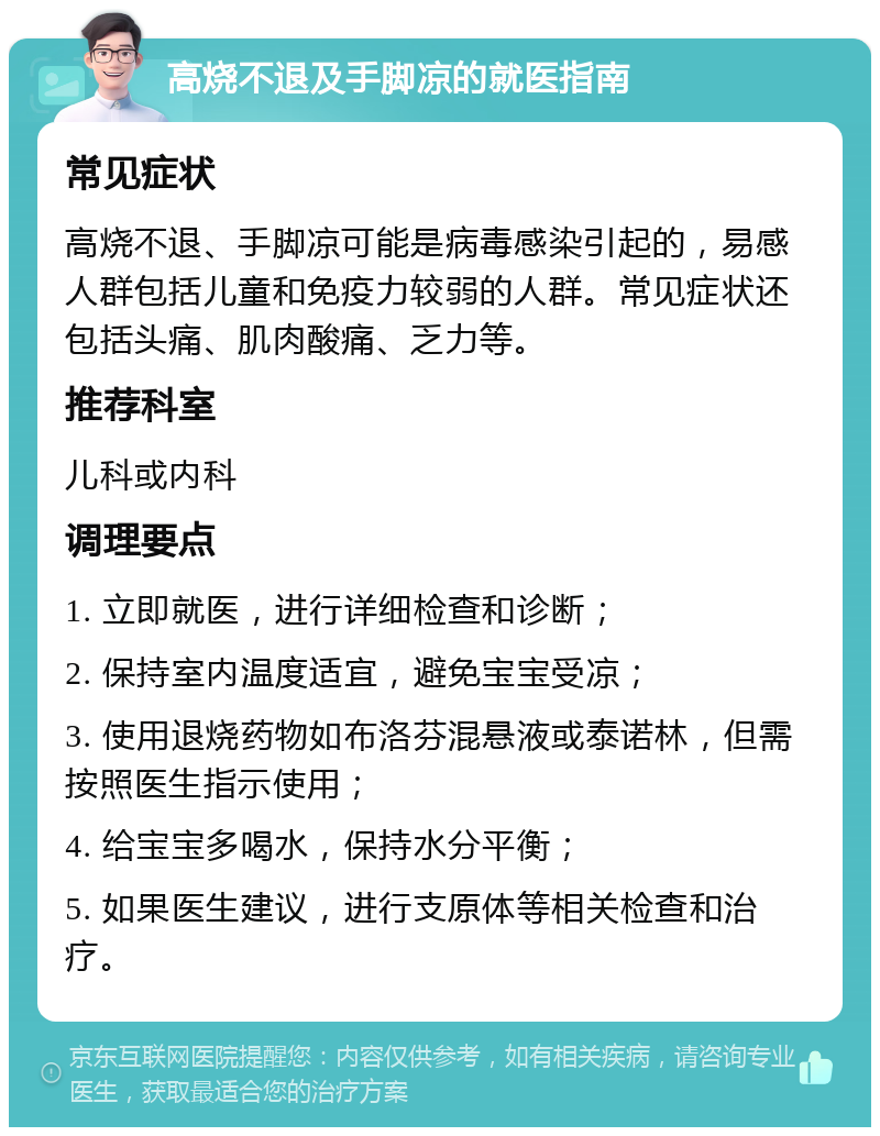 高烧不退及手脚凉的就医指南 常见症状 高烧不退、手脚凉可能是病毒感染引起的，易感人群包括儿童和免疫力较弱的人群。常见症状还包括头痛、肌肉酸痛、乏力等。 推荐科室 儿科或内科 调理要点 1. 立即就医，进行详细检查和诊断； 2. 保持室内温度适宜，避免宝宝受凉； 3. 使用退烧药物如布洛芬混悬液或泰诺林，但需按照医生指示使用； 4. 给宝宝多喝水，保持水分平衡； 5. 如果医生建议，进行支原体等相关检查和治疗。