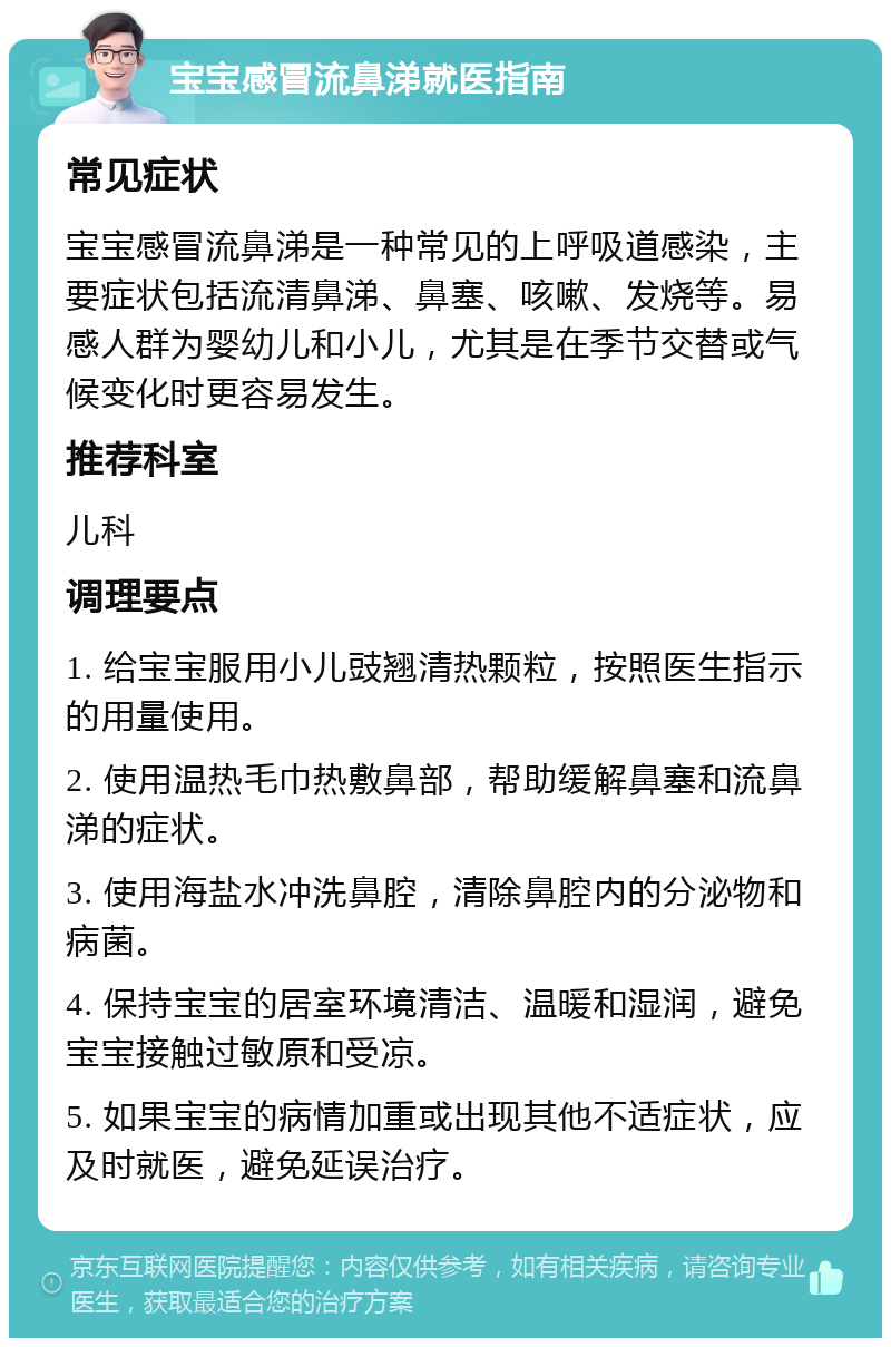 宝宝感冒流鼻涕就医指南 常见症状 宝宝感冒流鼻涕是一种常见的上呼吸道感染，主要症状包括流清鼻涕、鼻塞、咳嗽、发烧等。易感人群为婴幼儿和小儿，尤其是在季节交替或气候变化时更容易发生。 推荐科室 儿科 调理要点 1. 给宝宝服用小儿豉翘清热颗粒，按照医生指示的用量使用。 2. 使用温热毛巾热敷鼻部，帮助缓解鼻塞和流鼻涕的症状。 3. 使用海盐水冲洗鼻腔，清除鼻腔内的分泌物和病菌。 4. 保持宝宝的居室环境清洁、温暖和湿润，避免宝宝接触过敏原和受凉。 5. 如果宝宝的病情加重或出现其他不适症状，应及时就医，避免延误治疗。