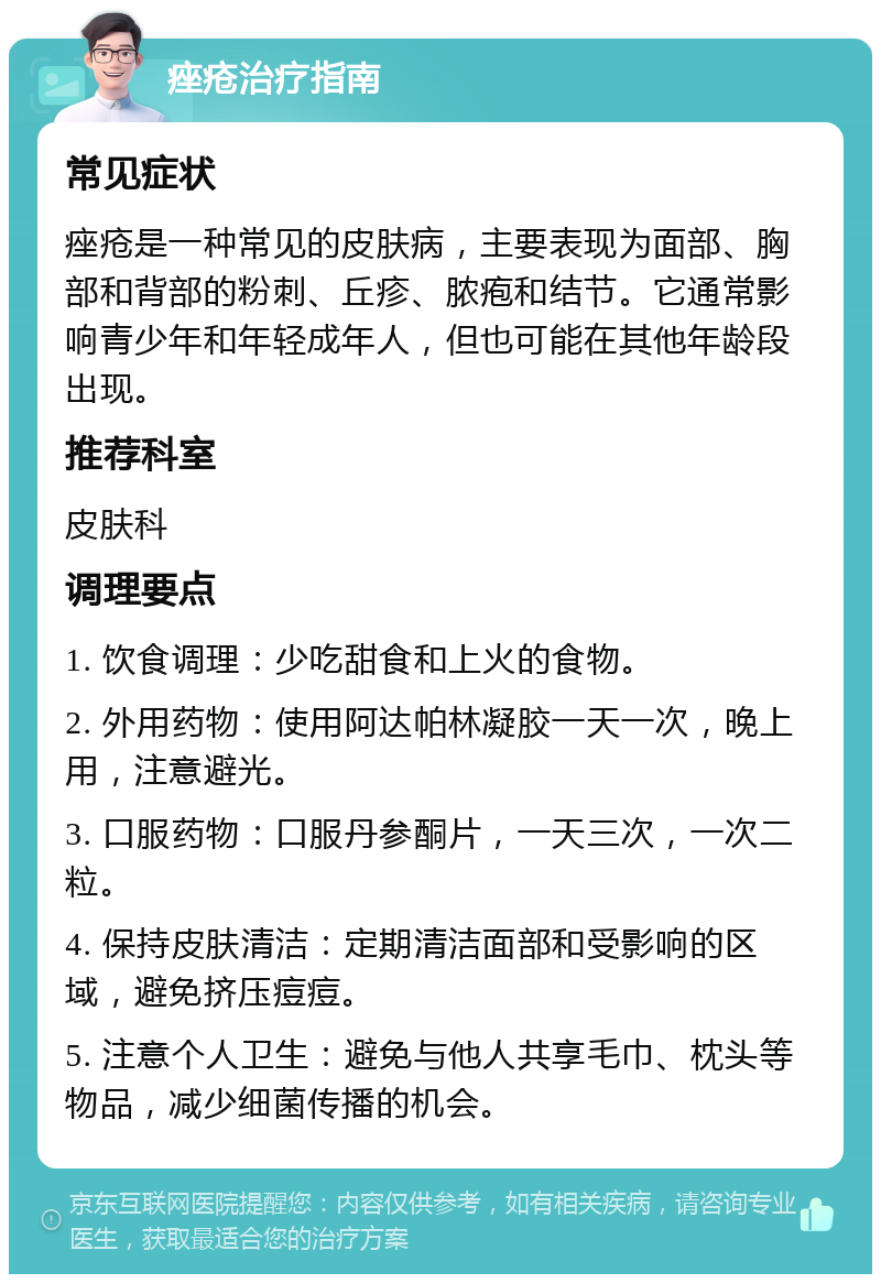 痤疮治疗指南 常见症状 痤疮是一种常见的皮肤病，主要表现为面部、胸部和背部的粉刺、丘疹、脓疱和结节。它通常影响青少年和年轻成年人，但也可能在其他年龄段出现。 推荐科室 皮肤科 调理要点 1. 饮食调理：少吃甜食和上火的食物。 2. 外用药物：使用阿达帕林凝胶一天一次，晚上用，注意避光。 3. 口服药物：口服丹参酮片，一天三次，一次二粒。 4. 保持皮肤清洁：定期清洁面部和受影响的区域，避免挤压痘痘。 5. 注意个人卫生：避免与他人共享毛巾、枕头等物品，减少细菌传播的机会。