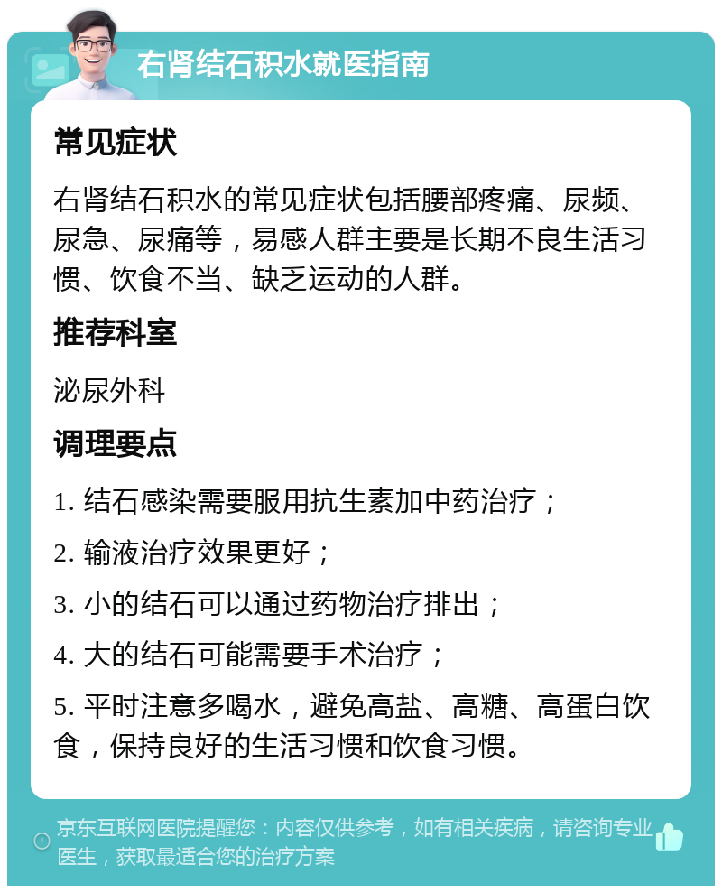 右肾结石积水就医指南 常见症状 右肾结石积水的常见症状包括腰部疼痛、尿频、尿急、尿痛等，易感人群主要是长期不良生活习惯、饮食不当、缺乏运动的人群。 推荐科室 泌尿外科 调理要点 1. 结石感染需要服用抗生素加中药治疗； 2. 输液治疗效果更好； 3. 小的结石可以通过药物治疗排出； 4. 大的结石可能需要手术治疗； 5. 平时注意多喝水，避免高盐、高糖、高蛋白饮食，保持良好的生活习惯和饮食习惯。