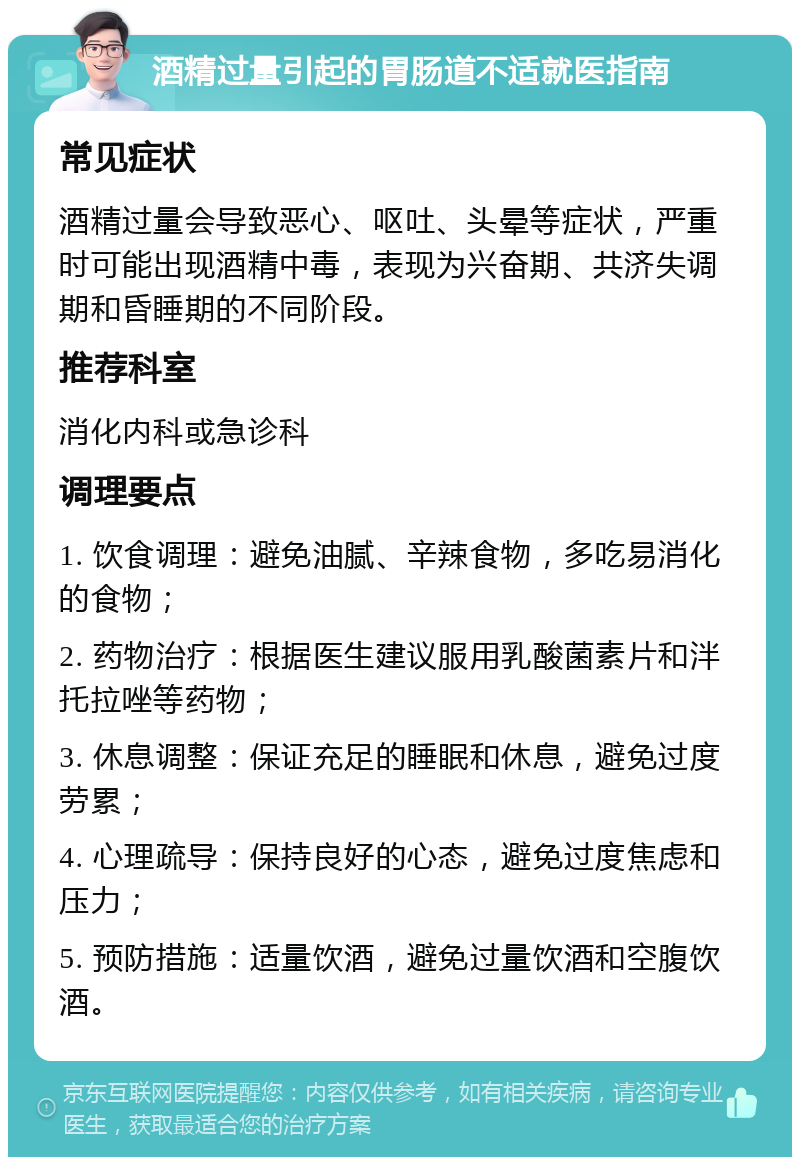 酒精过量引起的胃肠道不适就医指南 常见症状 酒精过量会导致恶心、呕吐、头晕等症状，严重时可能出现酒精中毒，表现为兴奋期、共济失调期和昏睡期的不同阶段。 推荐科室 消化内科或急诊科 调理要点 1. 饮食调理：避免油腻、辛辣食物，多吃易消化的食物； 2. 药物治疗：根据医生建议服用乳酸菌素片和泮托拉唑等药物； 3. 休息调整：保证充足的睡眠和休息，避免过度劳累； 4. 心理疏导：保持良好的心态，避免过度焦虑和压力； 5. 预防措施：适量饮酒，避免过量饮酒和空腹饮酒。