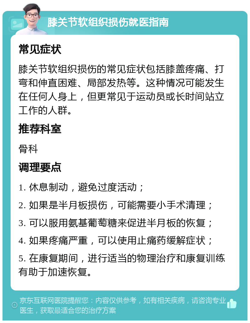 膝关节软组织损伤就医指南 常见症状 膝关节软组织损伤的常见症状包括膝盖疼痛、打弯和伸直困难、局部发热等。这种情况可能发生在任何人身上，但更常见于运动员或长时间站立工作的人群。 推荐科室 骨科 调理要点 1. 休息制动，避免过度活动； 2. 如果是半月板损伤，可能需要小手术清理； 3. 可以服用氨基葡萄糖来促进半月板的恢复； 4. 如果疼痛严重，可以使用止痛药缓解症状； 5. 在康复期间，进行适当的物理治疗和康复训练有助于加速恢复。