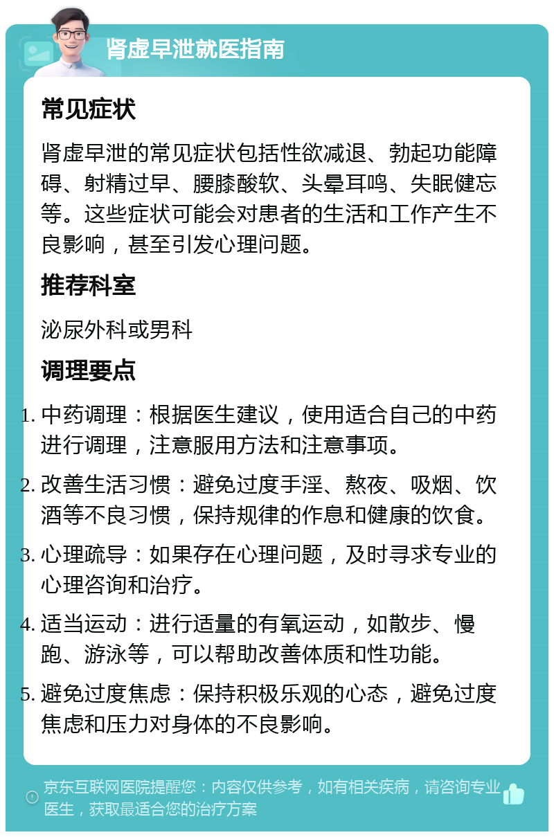 肾虚早泄就医指南 常见症状 肾虚早泄的常见症状包括性欲减退、勃起功能障碍、射精过早、腰膝酸软、头晕耳鸣、失眠健忘等。这些症状可能会对患者的生活和工作产生不良影响，甚至引发心理问题。 推荐科室 泌尿外科或男科 调理要点 中药调理：根据医生建议，使用适合自己的中药进行调理，注意服用方法和注意事项。 改善生活习惯：避免过度手淫、熬夜、吸烟、饮酒等不良习惯，保持规律的作息和健康的饮食。 心理疏导：如果存在心理问题，及时寻求专业的心理咨询和治疗。 适当运动：进行适量的有氧运动，如散步、慢跑、游泳等，可以帮助改善体质和性功能。 避免过度焦虑：保持积极乐观的心态，避免过度焦虑和压力对身体的不良影响。