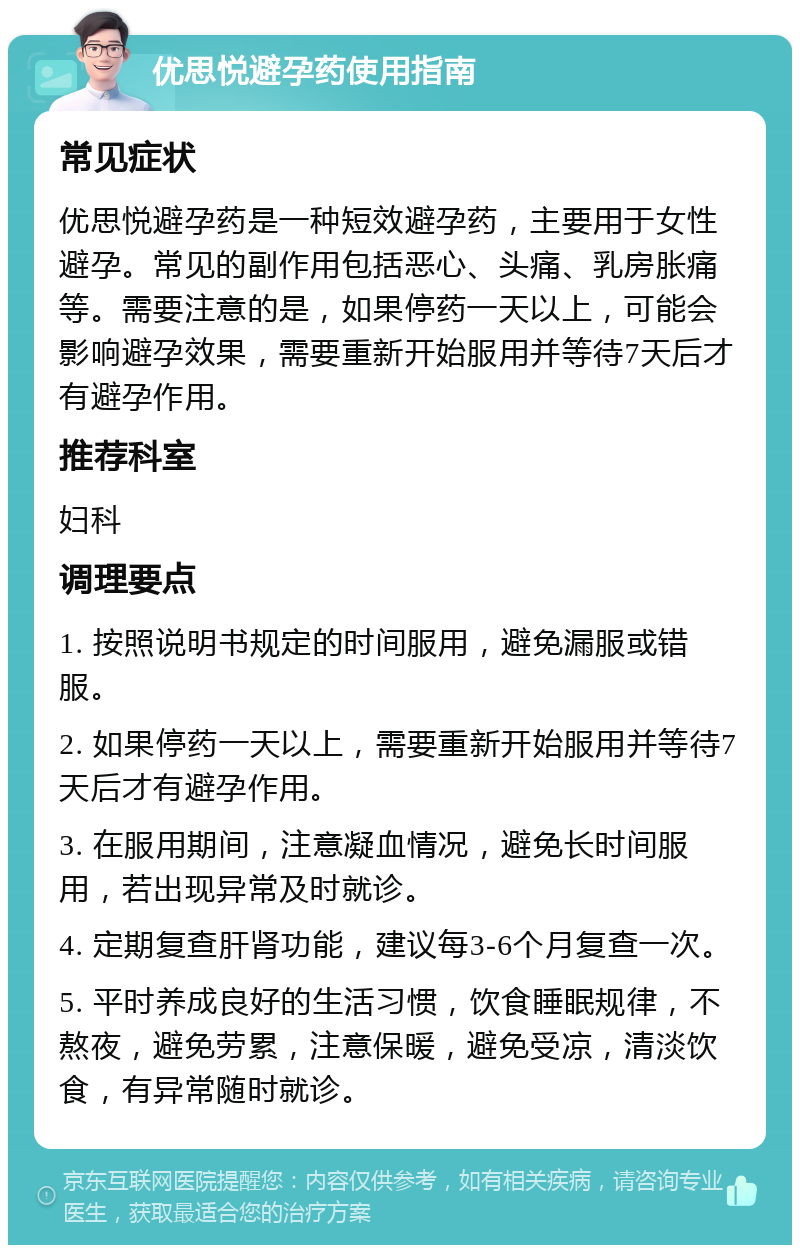 优思悦避孕药使用指南 常见症状 优思悦避孕药是一种短效避孕药，主要用于女性避孕。常见的副作用包括恶心、头痛、乳房胀痛等。需要注意的是，如果停药一天以上，可能会影响避孕效果，需要重新开始服用并等待7天后才有避孕作用。 推荐科室 妇科 调理要点 1. 按照说明书规定的时间服用，避免漏服或错服。 2. 如果停药一天以上，需要重新开始服用并等待7天后才有避孕作用。 3. 在服用期间，注意凝血情况，避免长时间服用，若出现异常及时就诊。 4. 定期复查肝肾功能，建议每3-6个月复查一次。 5. 平时养成良好的生活习惯，饮食睡眠规律，不熬夜，避免劳累，注意保暖，避免受凉，清淡饮食，有异常随时就诊。