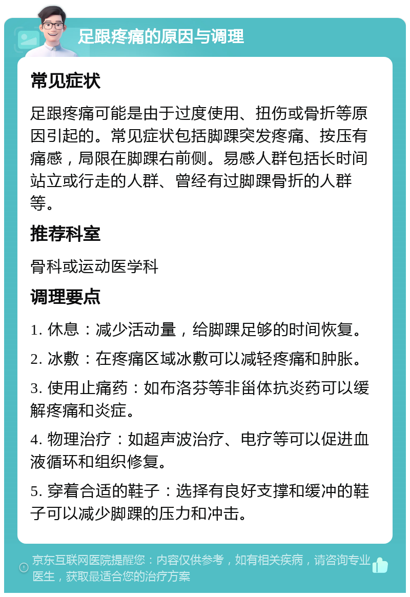 足跟疼痛的原因与调理 常见症状 足跟疼痛可能是由于过度使用、扭伤或骨折等原因引起的。常见症状包括脚踝突发疼痛、按压有痛感，局限在脚踝右前侧。易感人群包括长时间站立或行走的人群、曾经有过脚踝骨折的人群等。 推荐科室 骨科或运动医学科 调理要点 1. 休息：减少活动量，给脚踝足够的时间恢复。 2. 冰敷：在疼痛区域冰敷可以减轻疼痛和肿胀。 3. 使用止痛药：如布洛芬等非甾体抗炎药可以缓解疼痛和炎症。 4. 物理治疗：如超声波治疗、电疗等可以促进血液循环和组织修复。 5. 穿着合适的鞋子：选择有良好支撑和缓冲的鞋子可以减少脚踝的压力和冲击。