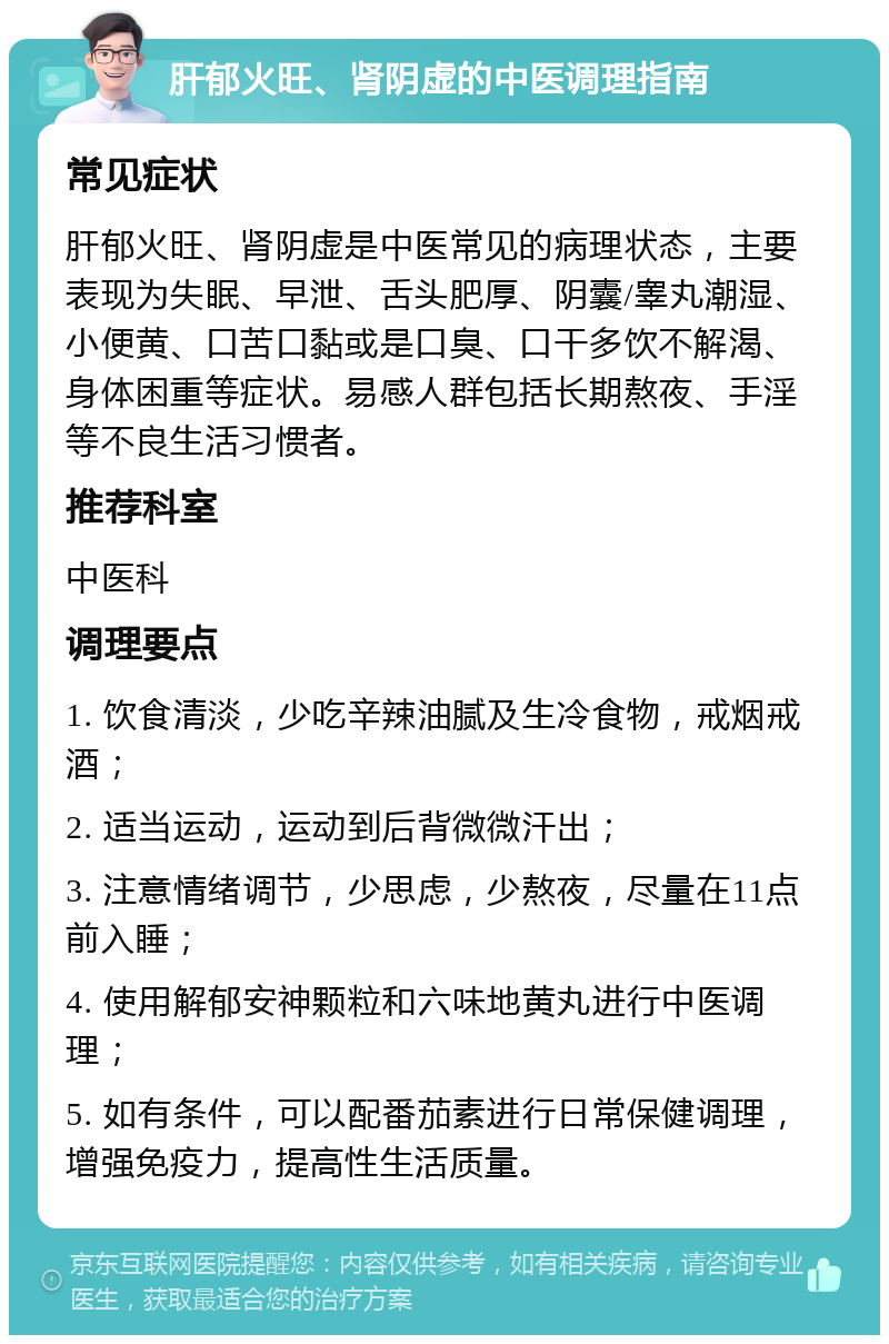 肝郁火旺、肾阴虚的中医调理指南 常见症状 肝郁火旺、肾阴虚是中医常见的病理状态，主要表现为失眠、早泄、舌头肥厚、阴囊/睾丸潮湿、小便黄、口苦口黏或是口臭、口干多饮不解渴、身体困重等症状。易感人群包括长期熬夜、手淫等不良生活习惯者。 推荐科室 中医科 调理要点 1. 饮食清淡，少吃辛辣油腻及生冷食物，戒烟戒酒； 2. 适当运动，运动到后背微微汗出； 3. 注意情绪调节，少思虑，少熬夜，尽量在11点前入睡； 4. 使用解郁安神颗粒和六味地黄丸进行中医调理； 5. 如有条件，可以配番茄素进行日常保健调理，增强免疫力，提高性生活质量。