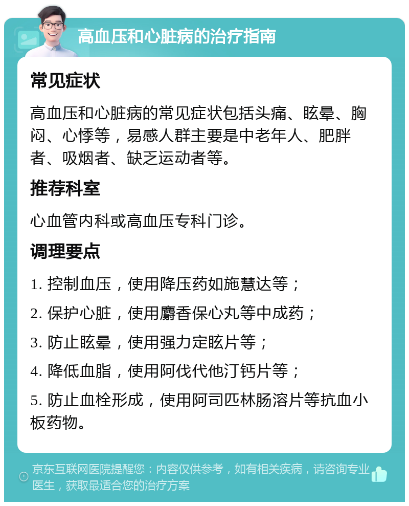 高血压和心脏病的治疗指南 常见症状 高血压和心脏病的常见症状包括头痛、眩晕、胸闷、心悸等，易感人群主要是中老年人、肥胖者、吸烟者、缺乏运动者等。 推荐科室 心血管内科或高血压专科门诊。 调理要点 1. 控制血压，使用降压药如施慧达等； 2. 保护心脏，使用麝香保心丸等中成药； 3. 防止眩晕，使用强力定眩片等； 4. 降低血脂，使用阿伐代他汀钙片等； 5. 防止血栓形成，使用阿司匹林肠溶片等抗血小板药物。