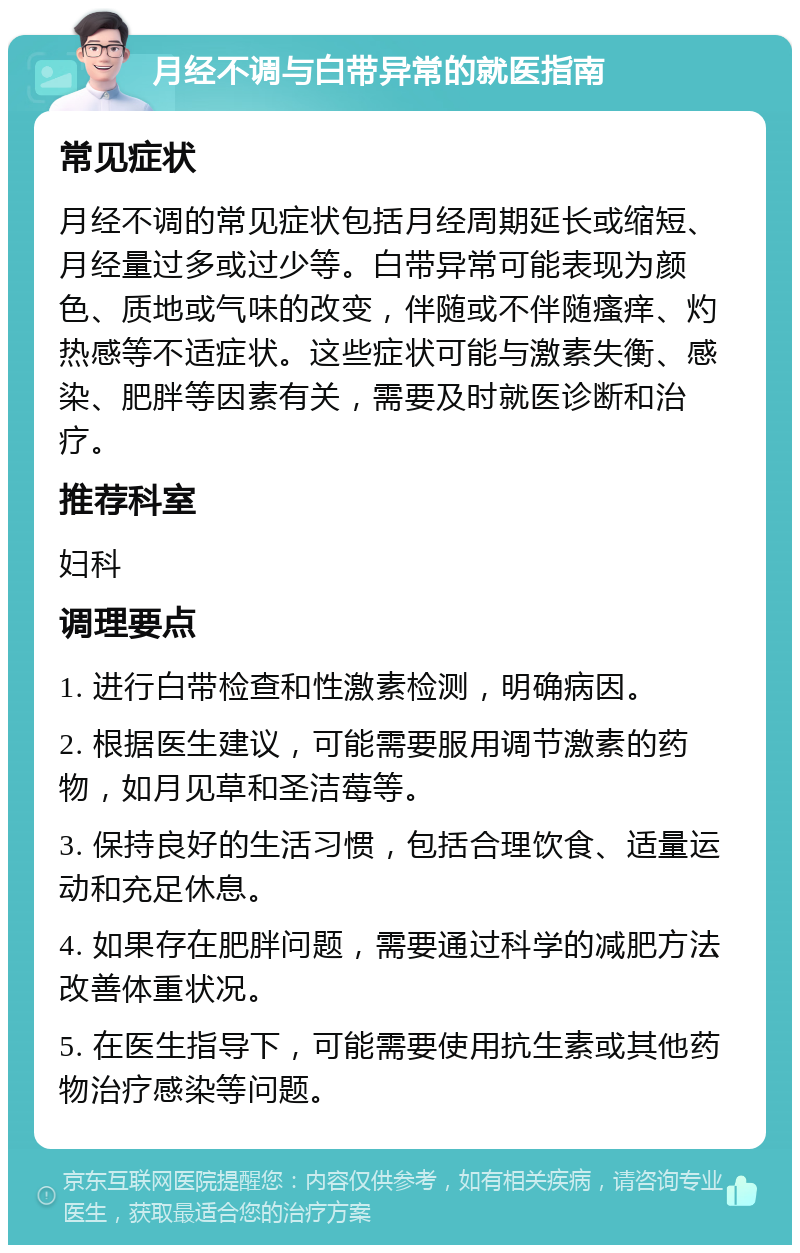 月经不调与白带异常的就医指南 常见症状 月经不调的常见症状包括月经周期延长或缩短、月经量过多或过少等。白带异常可能表现为颜色、质地或气味的改变，伴随或不伴随瘙痒、灼热感等不适症状。这些症状可能与激素失衡、感染、肥胖等因素有关，需要及时就医诊断和治疗。 推荐科室 妇科 调理要点 1. 进行白带检查和性激素检测，明确病因。 2. 根据医生建议，可能需要服用调节激素的药物，如月见草和圣洁莓等。 3. 保持良好的生活习惯，包括合理饮食、适量运动和充足休息。 4. 如果存在肥胖问题，需要通过科学的减肥方法改善体重状况。 5. 在医生指导下，可能需要使用抗生素或其他药物治疗感染等问题。